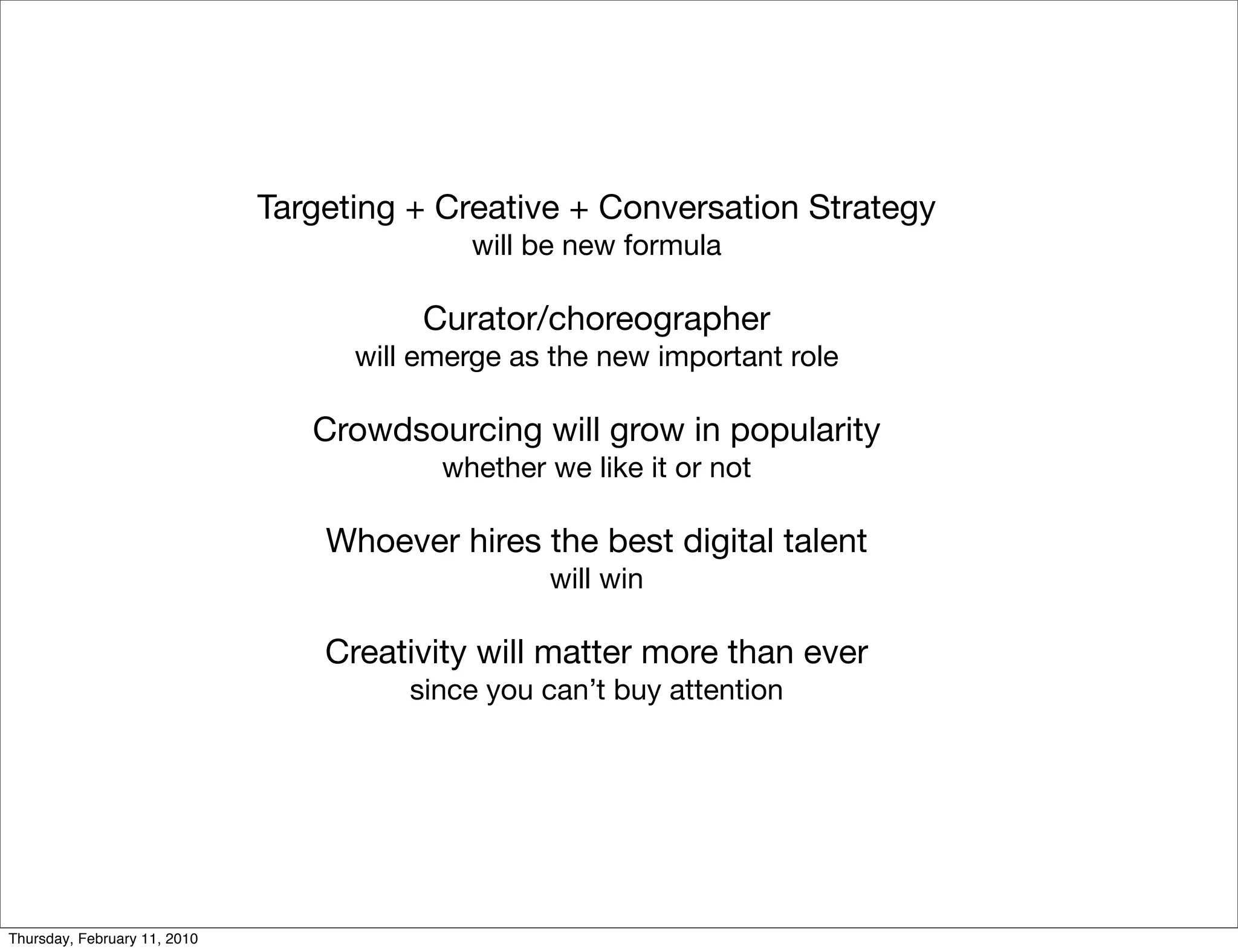 Targeting + Creative + Conversation Strategy
                                            will be new formula

                                         Curator/choreographer
                                    will emerge as the new important role

                                 Crowdsourcing will grow in popularity
                                          whether we like it or not

                                  Whoever hires the best digital talent
                                                  will win

                                  Creativity will matter more than ever
                                        since you can’t buy attention




Thursday, February 11, 2010
 
