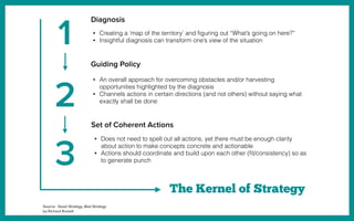 Diagnosis
Guiding Policy
Set of Coherent Actions
The Kernel of Strategy
• Creating a ‘map of the territory’ and ﬁguring out “What’s going on here?”
• Insightful diagnosis can transform one’s view of the situation
• An overall approach for overcoming obstacles and/or harvesting
opportunities highlighted by the diagnosis
• Channels actions in certain directions (and not others) without saying what
exactly shall be done
• Does not need to spell out all actions, yet there must be enough clarity
about action to make concepts concrete and actionable
• Actions should coordinate and build upon each other (ﬁt/consistency) so as
to generate punch
1
2
3
Source: Good Strategy, Bad Strategy
by Richard Rumelt
 