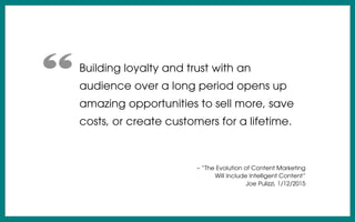 Building loyalty and trust with an
audience over a long period opens up
amazing opportunities to sell more, save
costs, or create customers for a lifetime.
– “The Evolution of Content Marketing
Will Include Intelligent Content”
Joe Pulizzi, 1/12/2015
“
 