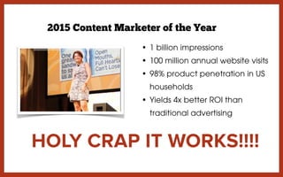 • 1 billion impressions
• 100 million annual website visits
• 98% product penetration in US
households
• Yields 4x better ROI than
traditional advertising
HOLY CRAP IT WORKS!!!!
2015 Content Marketer of the Year
 