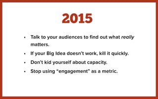 • Talk to your audiences to find out what really
matters.
• If your Big Idea doesn’t work, kill it quickly.
• Don’t kid yourself about capacity.
• Stop using “engagement” as a metric.
2015
 