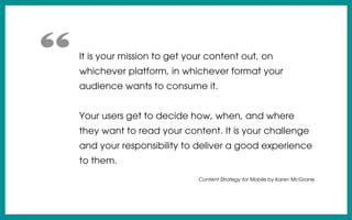 It is your mission to get your content out, on
whichever platform, in whichever format your
audience wants to consume it.
Your users get to decide how, when, and where
they want to read your content. It is your challenge
and your responsibility to deliver a good experience
to them.
Content Strategy for Mobile by Karen McGrane
“
 