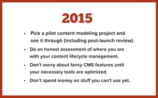 • Pick a pilot content modeling project and
see it through (including post-launch review).
• Do an honest assessment of where you are
with your content lifecycle management.
• Don’t worry about fancy CMS features until
your necessary tools are optimized.
• Don’t spend money on stuff you can’t use yet.
2015
 