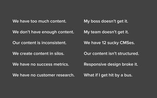 We have too much content.
We don’t have enough content.
Our content is inconsistent.
We create content in silos.
We have no success metrics.
We have no customer research.
My boss doesn’t get it.
My team doesn’t get it.
We have 12 sucky CMSes.
Our content isn’t structured.
Responsive design broke it.
What if I get hit by a bus.
 