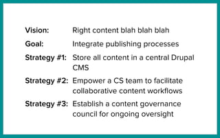 Goal: Integrate publishing processes
Strategy #1: Store all content in a central Drupal
CMS
Strategy #2: Empower a CS team to facilitate
collaborative content workﬂows
Strategy #3: Establish a content governance
council for ongoing oversight
Vision: Right content blah blah blah
 