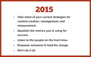 • Take stock of your current strategies for
content creation, management, and
measurement.
• Question the metrics you’re using for
success.
• Listen to the people on the front lines.
• Empower someone to lead the charge.
• Don’t do it all.
2015
 
