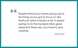 People think focus means saying yes to
the thing you've got to focus on. But
that's not what it means at all. It means
saying no to the hundred other good
ideas that there are. You have to pick
carefully.
– Steve Jobs
“
 