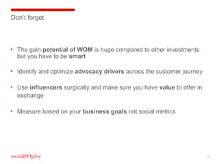 Don’t forget

• The gain potential of WOM is huge compared to other investments
but you have to be smart
• Identify and optimize advocacy drivers across the customer journey
• Use influencers surgically and make sure you have value to offer in
exchange
• Measure based on your business goals not social metrics

29

 