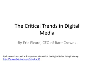 The Critical Trends in Digital 
Media 
By Eric Picard, CEO of Rare Crowds 
Built around my deck – 5 Important Memes for the Digital Advertising Industry: 
http://www.slideshare.net/ericpicard/ 
 