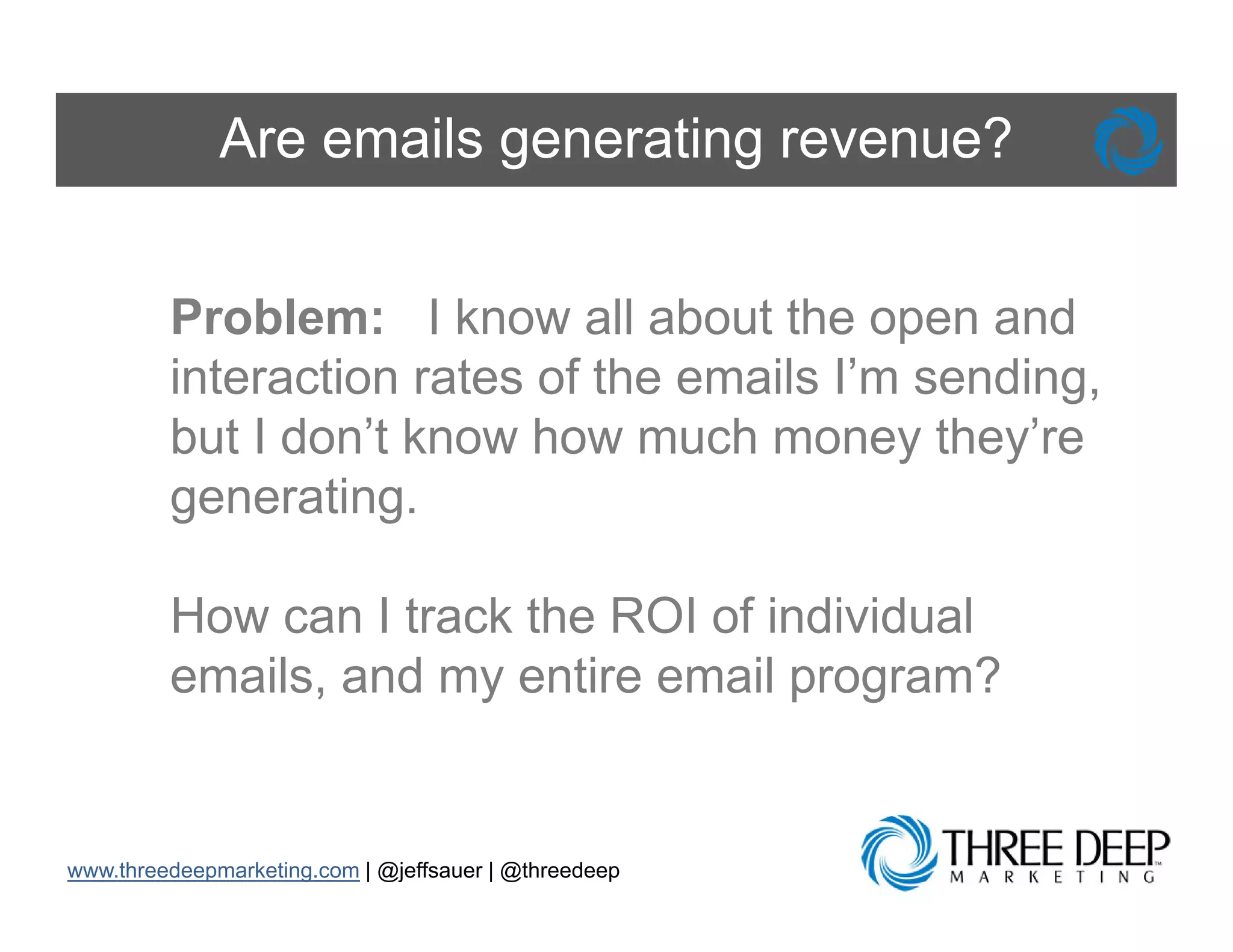 Are emails generating revenue?


         Problem: I know all about the open and
         interaction rates of the emails I’m sending,
         but I don’t know how much money they’re
         generating.

         How can I track the ROI of individual
         emails, and my entire email program?


www.threedeepmarketing.com | @jeffsauer | @threedeep
 