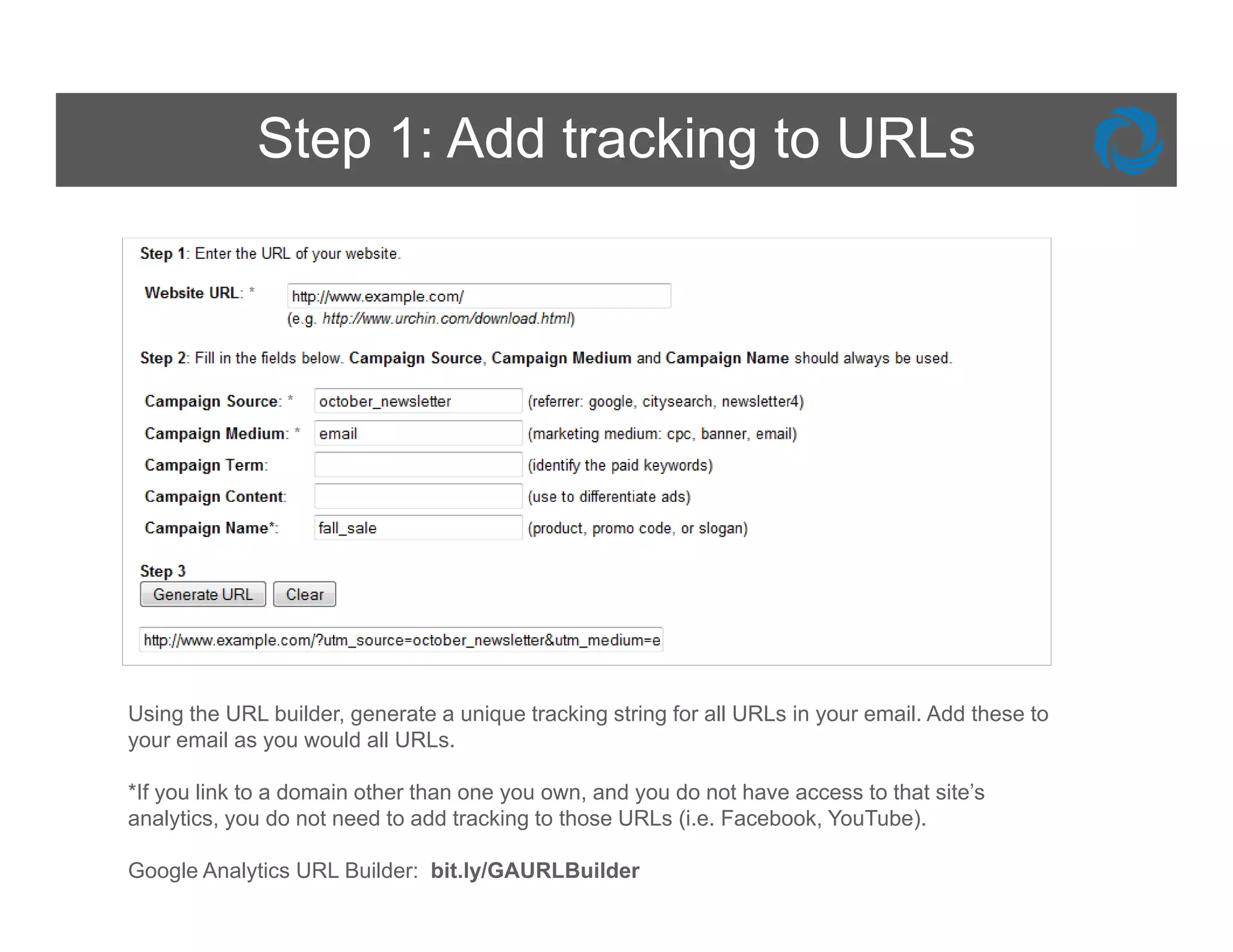 Step 1: Add tracking to URLs




Using the URL builder, generate a unique tracking string for all URLs in your email. Add these to
your email as you would all URLs.

*If you link to a domain other than one you own, and you do not have access to that site’s
analytics, you do not need to add tracking to those URLs (i.e. Facebook, YouTube).

Google Analytics URL Builder: bit.ly/GAURLBuilder
 