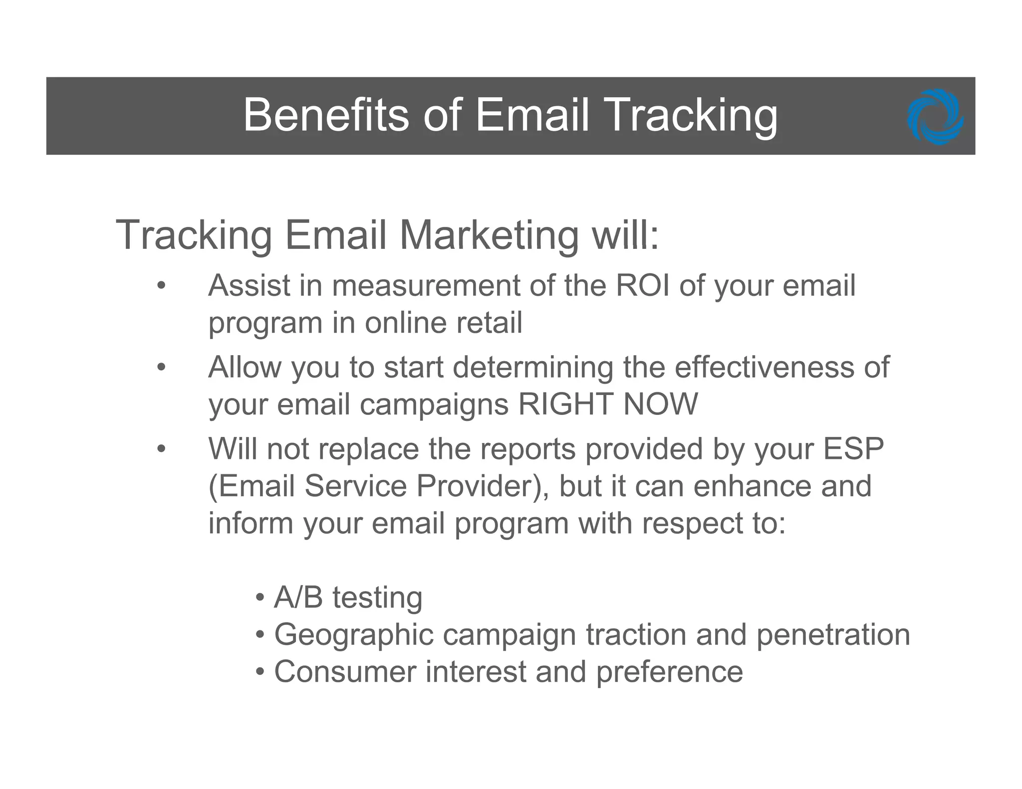 Benefits of Email Tracking

Tracking Email Marketing will:
  •   Assist in measurement of the ROI of your email
      program in online retail
  •   Allow you to start determining the effectiveness of
      your email campaigns RIGHT NOW
  •   Will not replace the reports provided by your ESP
      (Email Service Provider), but it can enhance and
      inform your email program with respect to:

         • A/B testing
         • Geographic campaign traction and penetration
         • Consumer interest and preference
 