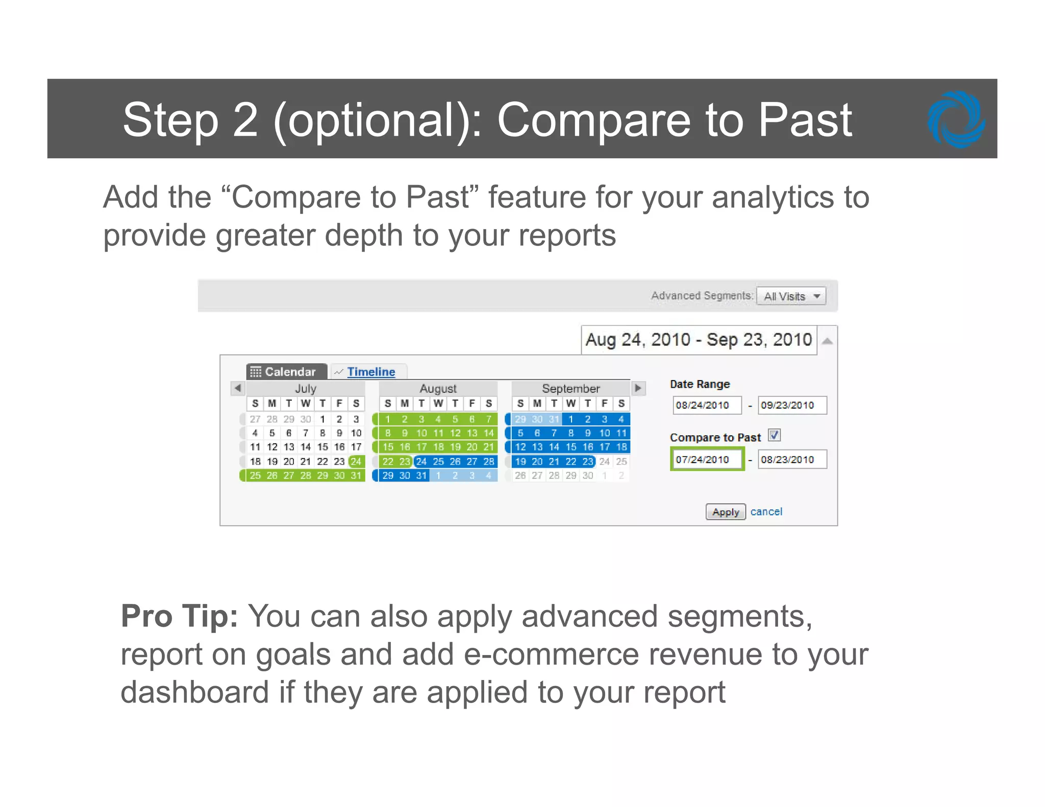 Step 2 (optional): Compare to Past
Add the “Compare to Past” feature for your analytics to
p
provide g
        greater depth to y
                  p      your reports
                                p




 Pro Tip: You can also apply advanced segments,
 report on goals and add e-commerce revenue to your
 dashboard if they are applied to your report
 