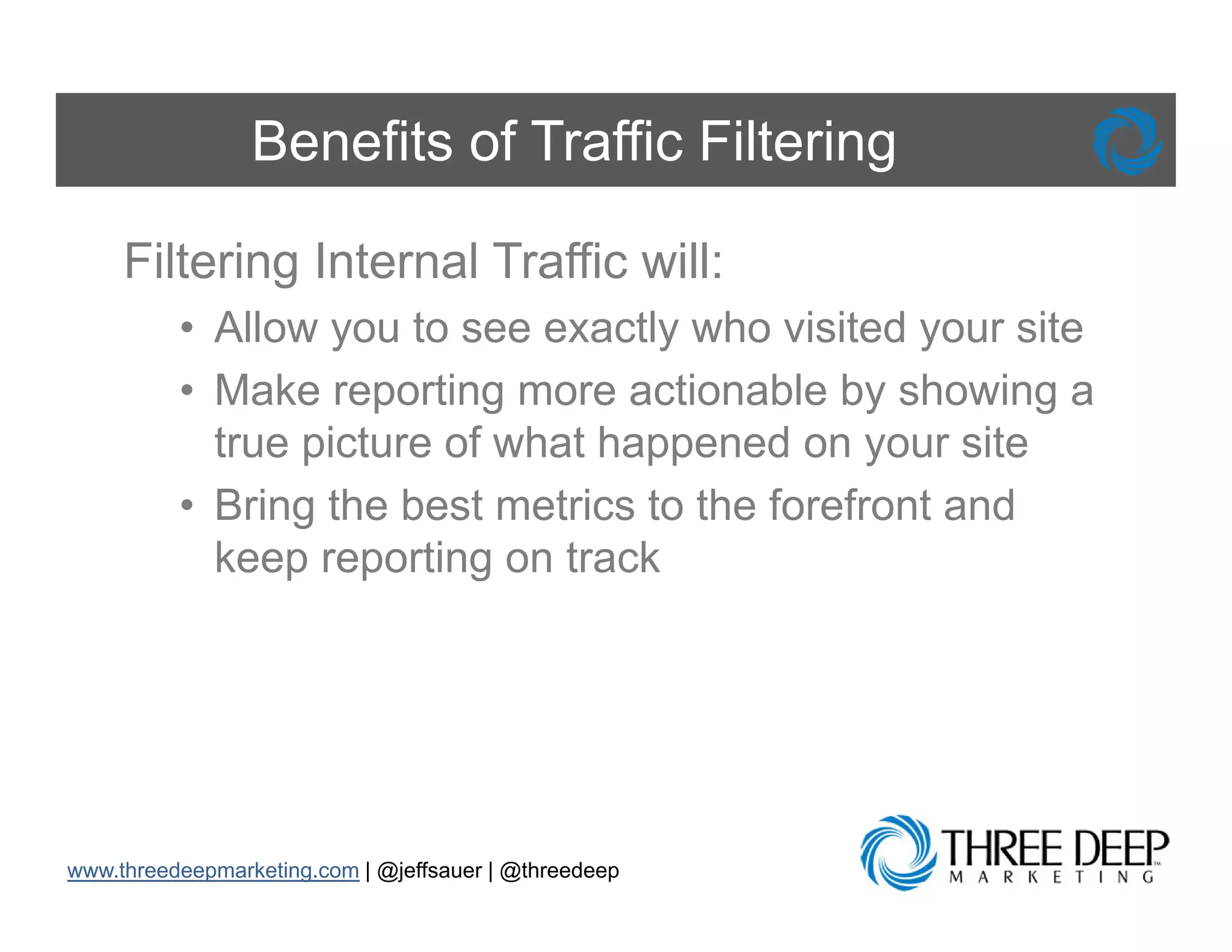 Benefits of Traffic Filtering

     Filtering Internal Traffic will:
          • Allow you to see exactly who visited your site
          • Make reporting more actionable by showing a
            true picture of what happened on your site
          • Bring the best metrics to the forefront and
            keep reporting on track




www.threedeepmarketing.com | @jeffsauer | @threedeep
 