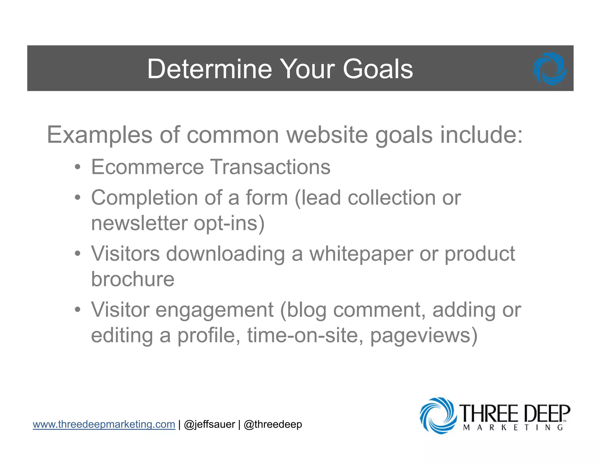 Determine Your Goals

  Examples of common website g
      p                      goals include:
       • Ecommerce Transactions
       • Completion of a form (lead collection or
         newsletter opt-ins)
       • Visitors downloading a whitepaper or p
                               g        p p      product
         brochure
       • Visitor engagement ( g comment, adding or
                   g g          (blog         ,      g
         editing a profile, time-on-site, pageviews)



www.threedeepmarketing.com | @jeffsauer | @threedeep
 