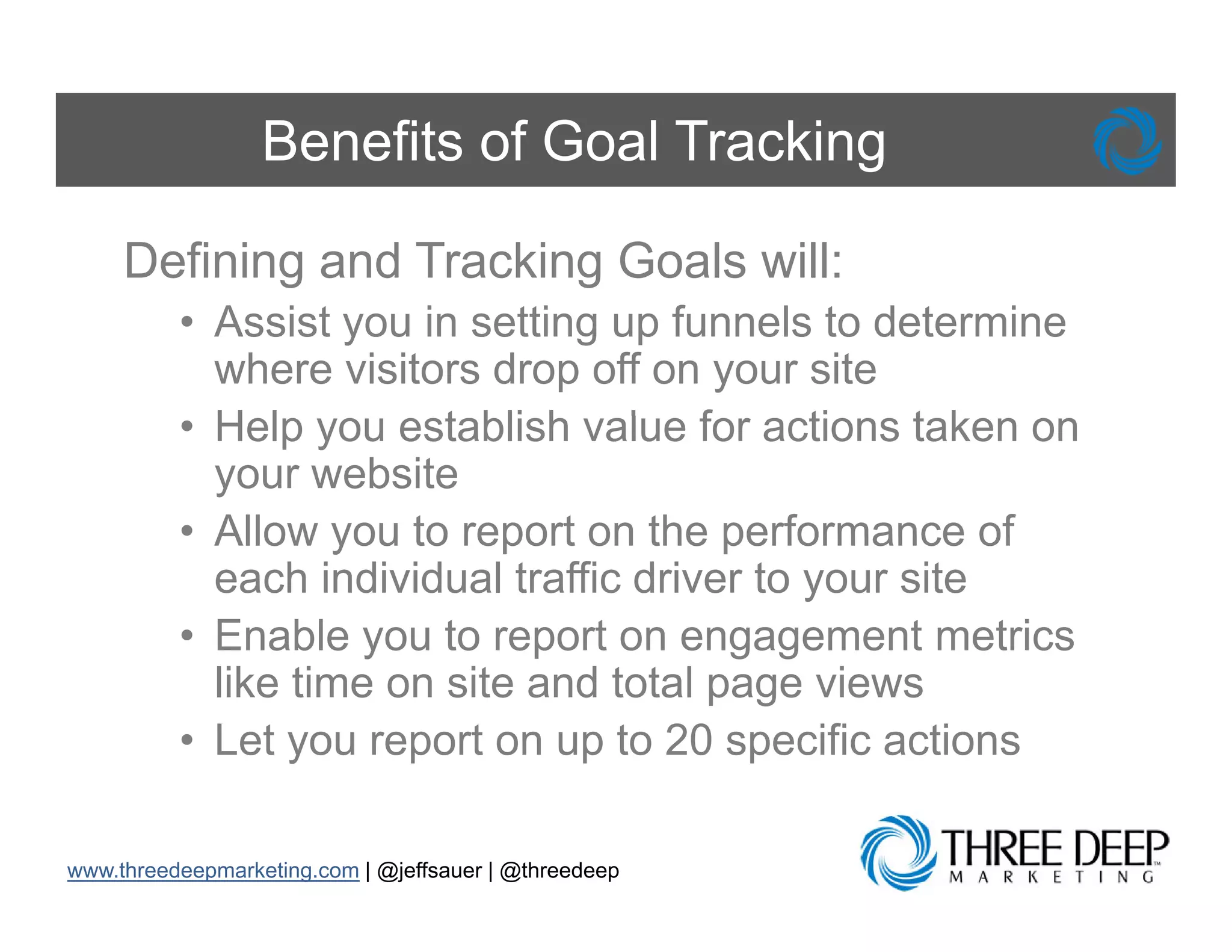 Benefits of Goal Tracking

     Defining and Tracking Goals will:
          • Assist you in setting up funnels to determine
            where visitors drop off on your site
          • H l you establish value f actions t k on
            Help         t bli h l for ti           taken
            your website
          • Allow you to report on the performance of
            each individual traffic driver to your site
          • Enable you to report on engagement metrics
                     y        p          g g
            like time on site and total page views
          • Let you report on up to 20 specific actions

www.threedeepmarketing.com | @jeffsauer | @threedeep
 