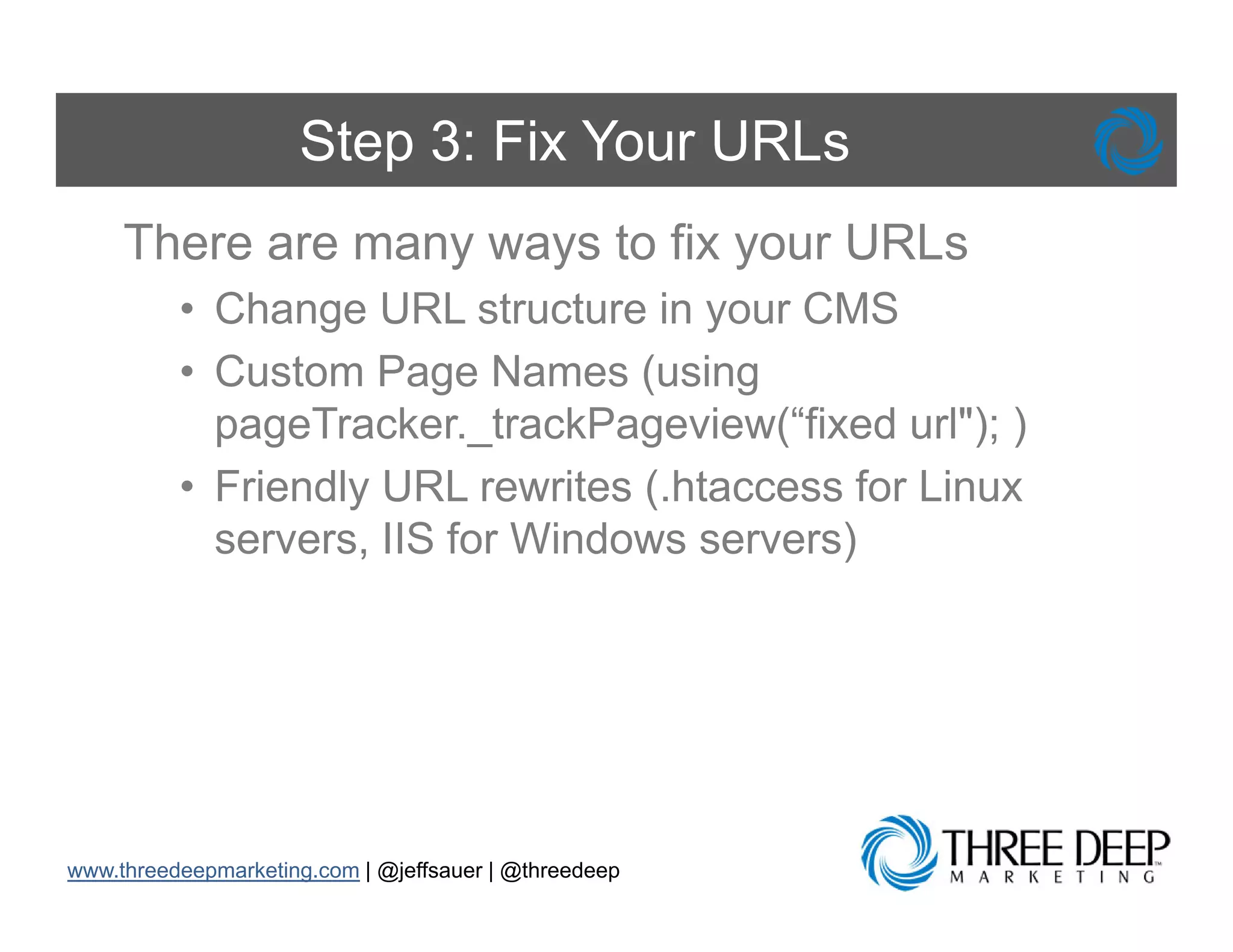 Step 3: Fix Your URLs
     There are many ways to fix your URLs
          • Ch
            Change URL structure i your CMS
                           t t     in
          • Custom Page Names (using
            pageTracker._trackPageview(“fixed rl")
            pageTracker trackPage ie (“fi ed url"); )
          • Friendly URL rewrites (.htaccess for Linux
            servers,
            servers IIS for Windows servers)




www.threedeepmarketing.com | @jeffsauer | @threedeep
 