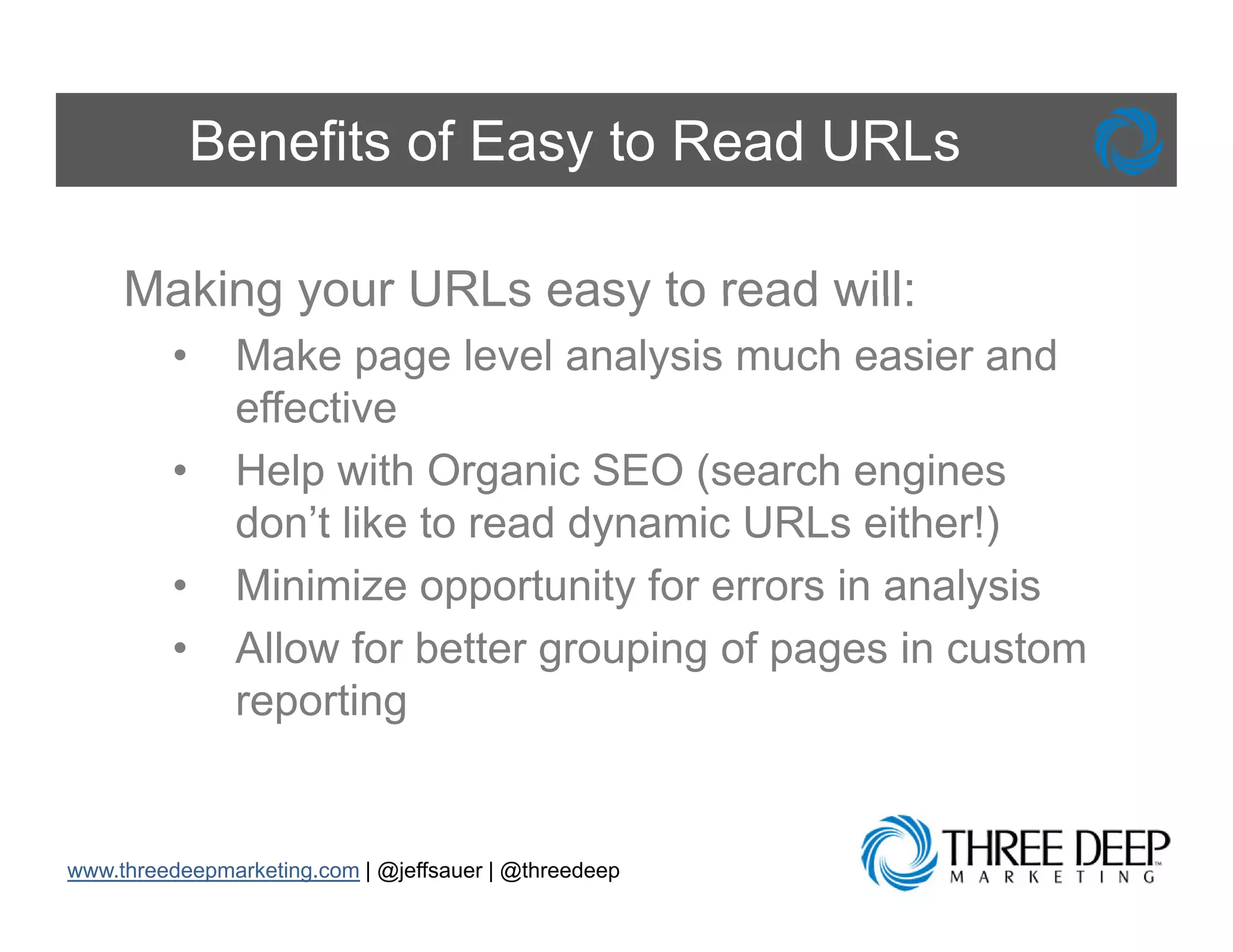 Benefits of Easy to Read URLs

     Making your URLs easy to read will:
         •     Make page level analysis much easier and
               effective
         •     Help with Organic SEO (search engines
               don t
               don’t like to read dynamic URLs either!)
         •     Minimize opportunity for errors in analysis
         •     Allow for better grouping of pages in custom
               reporting


www.threedeepmarketing.com | @jeffsauer | @threedeep
 