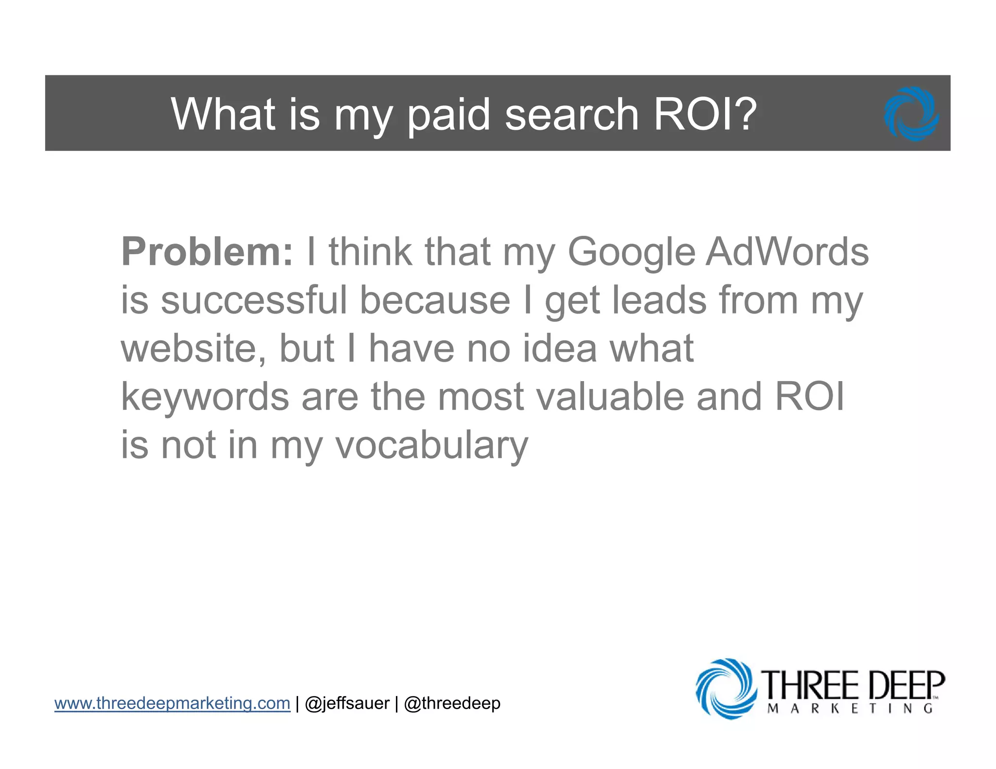 What is my paid search ROI?

       Problem: I think that my Google AdW d
       P bl        thi k th t    G    l AdWords
       is successful because I get leads from my
       website, b t I h
           b it but have no id what
                              idea h t
       keywords are the most valuable and ROI
       is t i
       i not in my vocabulary
                         b l




www.threedeepmarketing.com | @jeffsauer | @threedeep
 