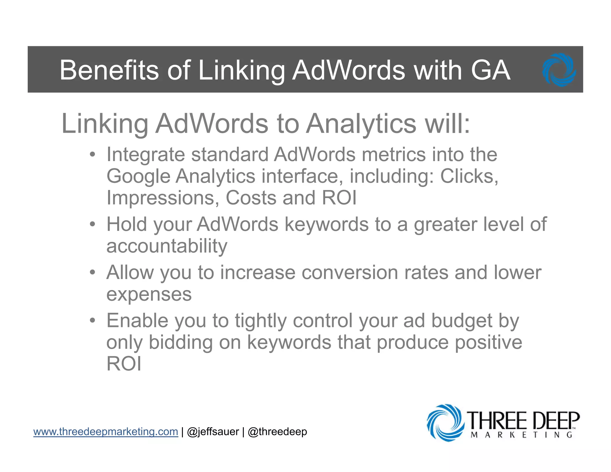 Benefits of Linking AdWords with GA
     Linking AdWords to Analytics will:
          • Integrate standard AdWords metrics into the
            Google Analytics interface, including: Clicks,
            Impressions, Costs and ROI
                p        ,
          • Hold your AdWords keywords to a greater level of
            accountability
          • All
            Allow you t i
                       to increase conversion rates and l
                                           i     t     d lower
            expenses
          • Enable you to tightly control your ad budget by
            only bidding on keywords that produce positive
            ROI


www.threedeepmarketing.com | @jeffsauer | @threedeep
 
