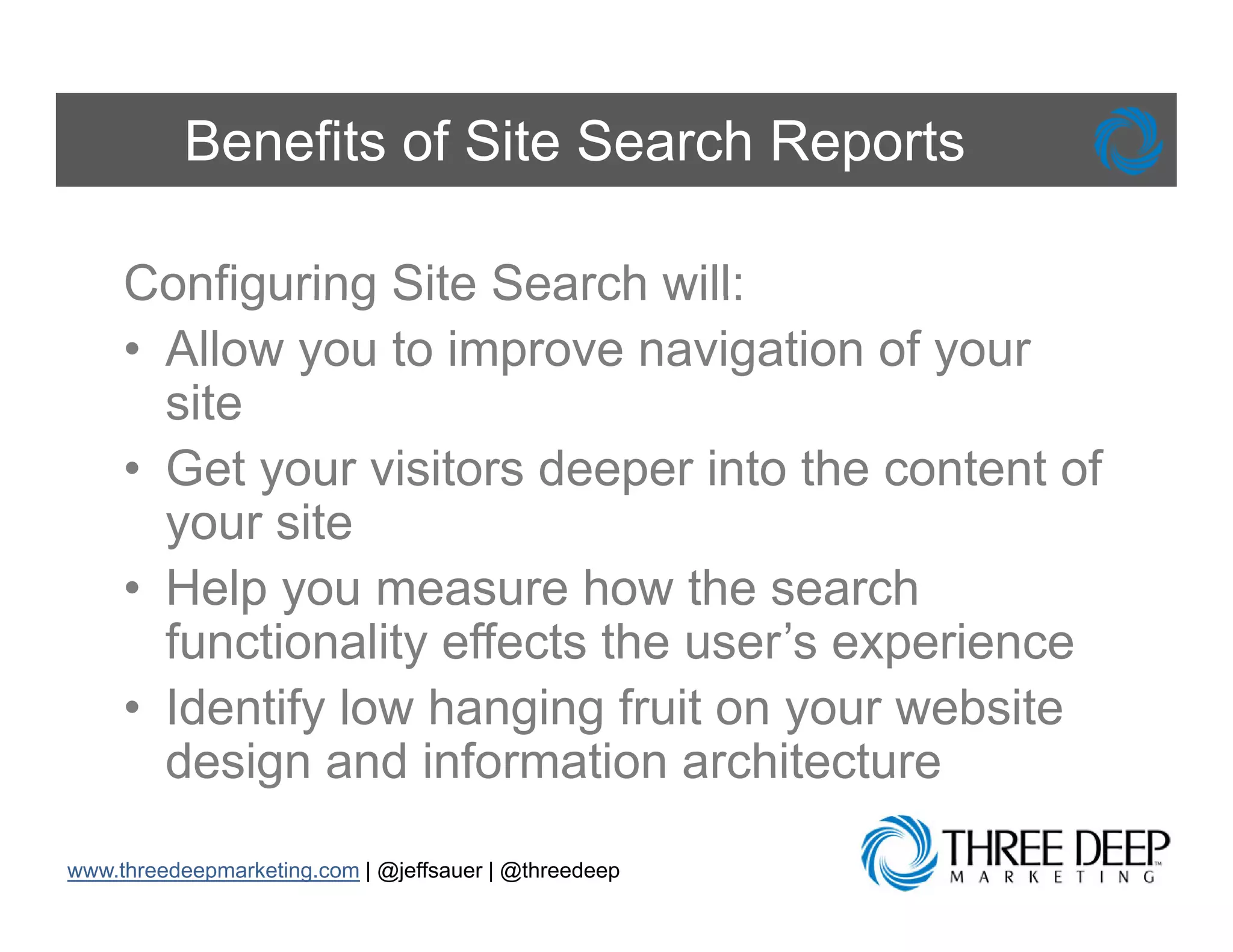 Benefits of Site Search Reports

     Configuring Site Search will:
     • Allow you to improve navigation of your
       site
     • Get your visitors deeper into the content of
       your site
     • Help you measure how the search
       functionality effects the user’s experience
                                 user s
     • Identify low hanging fruit on your website
       design and information architecture

www.threedeepmarketing.com | @jeffsauer | @threedeep
 