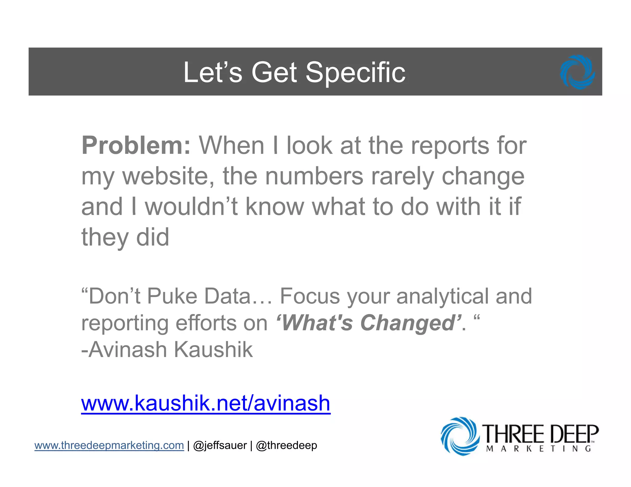Let’s Get Specific

        Problem: When I look at the reports for
        my website, the numbers rarely change
        and I wouldn’t know what to do with it if
              wouldn t
        they did

        “Don’t Puke Data… Focus your analytical and
        reporting efforts on ‘What's Changed’. “
        -Avinash Kaushik

        www.kaushik.net/avinash
            k   hik t/ i      h
www.threedeepmarketing.com | @jeffsauer | @threedeep
 