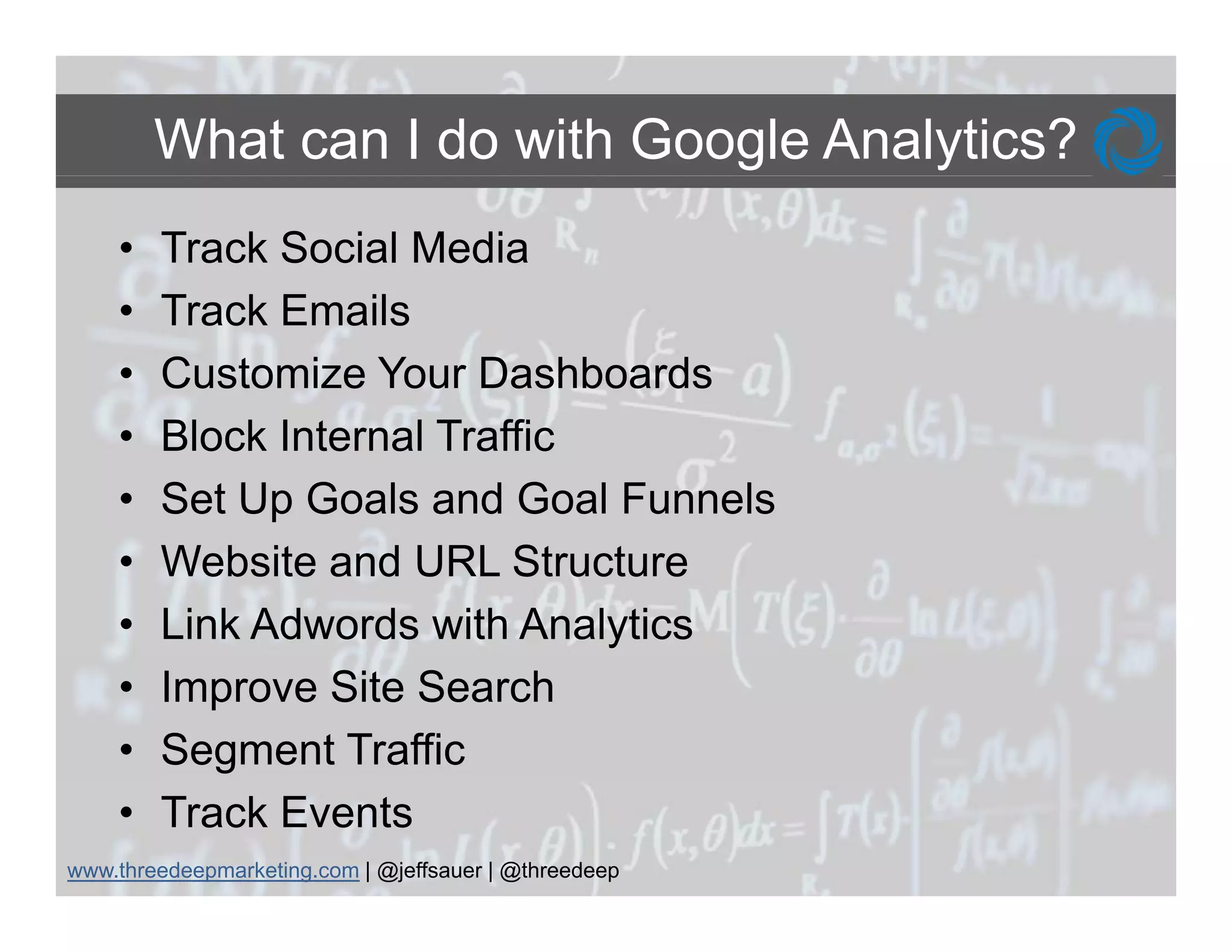 What can I do with Google Analytics?
    •   Track Social Media
    •   Track E il
        T k Emails
    •   Customize Your Dashboards
    •   Block Internal Traffic
    •   Set Up Goals and Goal Funnels
    •   Website and URL Structure
    •   Link Adwords with Analytics
    •   Improve Site Search
    •   Segment Traffic
    •   Track Events
www.threedeepmarketing.com | @jeffsauer | @threedeep
 
