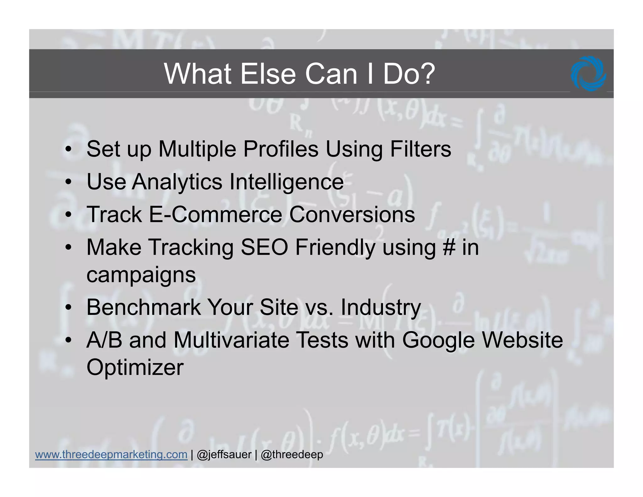 What Else Can I Do?

     • Set up Multiple Profiles Using Filters
     • Use Analytics Intelligence
     • Track E-Commerce Conversions
     • Make Tracking SEO Friendly using # in
       campaigns
     • Benchmark Your Site vs. Industry
     • A/B and Multivariate Tests with Google Website
       Optimizer


www.threedeepmarketing.com | @jeffsauer | @threedeep
 