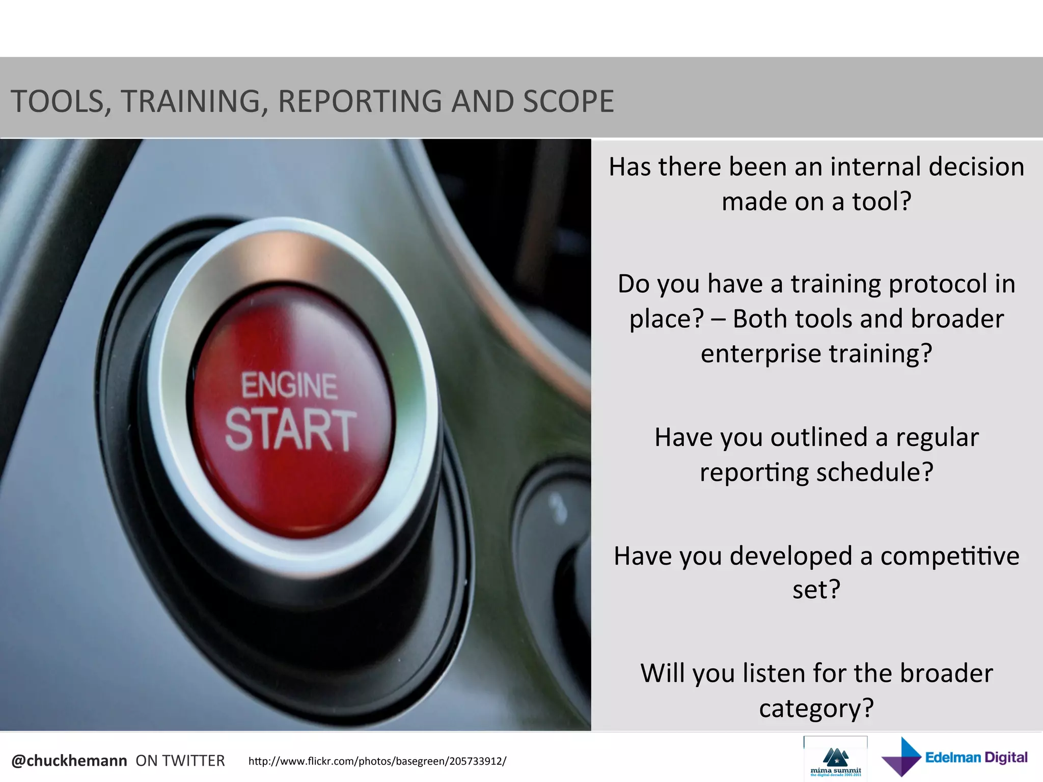 TOOLS,	
  TRAINING,	
  REPORTING	
  AND	
  SCOPE	
  	
  
                                                                                              Has	
  there	
  been	
  an	
  internal	
  decision	
  
                                                                                                            made	
  on	
  a	
  tool?	
  
                                                                                                                          	
  
                                                                                              Do	
  you	
  have	
  a	
  training	
  protocol	
  in	
  
                                                                                               place?	
  –	
  Both	
  tools	
  and	
  broader	
  
                                                                                                         enterprise	
  training?	
  
                                                                                                                          	
  
                                                                                                   Have	
  you	
  outlined	
  a	
  regular	
  
                                                                                                         repor9ng	
  schedule?	
  
                                                                                                                          	
  
                                                                                              Have	
  you	
  developed	
  a	
  compe99ve	
  
                                                                                                                        set?	
  
                                                                                                                          	
  
                                                                                                Will	
  you	
  listen	
  for	
  the	
  broader	
  
                                                                                                                 category?	
  
@chuckhemann	
  	
  ON	
  TWITTER	
     hNp://www.ﬂickr.com/photos/basegreen/205733912/	
  
 