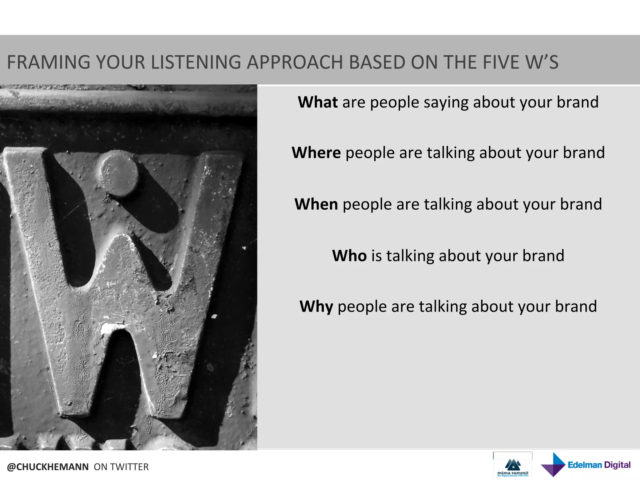 FRAMING	
  YOUR	
  LISTENING	
  APPROACH	
  BASED	
  ON	
  THE	
  FIVE	
  W’S	
  
                                         What	
  are	
  people	
  saying	
  about	
  your	
  brand	
  
                                                                      	
  
                                         Where	
  people	
  are	
  talking	
  about	
  your	
  brand	
  
                                                                      	
  
                                         When	
  people	
  are	
  talking	
  about	
  your	
  brand	
  
                                                                      	
  
                                             Who	
  is	
  talking	
  about	
  your	
  brand	
  
                                                                      	
  
                                         Why	
  people	
  are	
  talking	
  about	
  your	
  brand	
  




@CHUCKHEMANN	
  	
  ON	
  TWITTER	
  
 