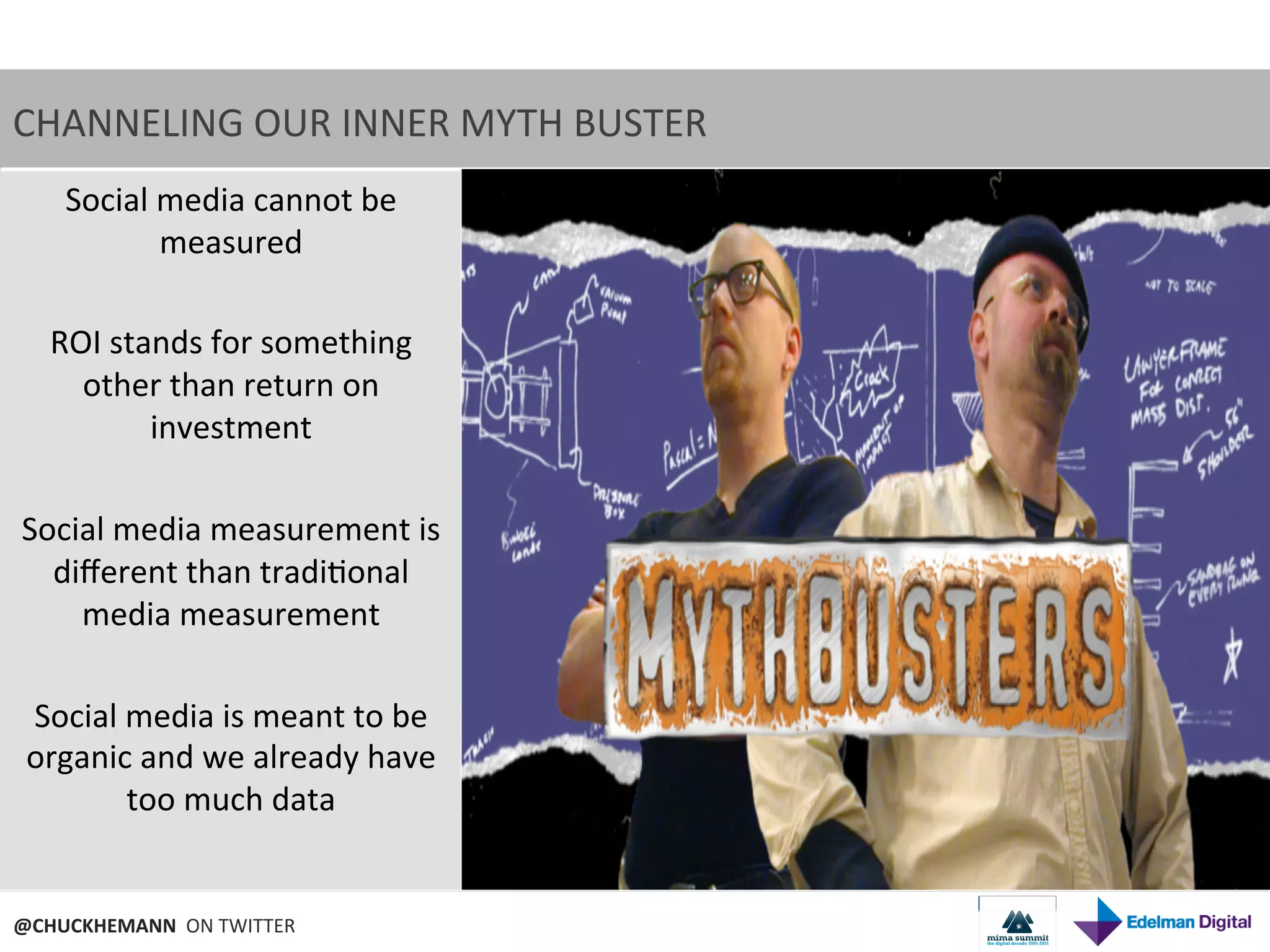 CHANNELING	
  OUR	
  INNER	
  MYTH	
  BUSTER	
  
    Social	
  media	
  cannot	
  be	
  
               measured	
  
                     	
  
   ROI	
  stands	
  for	
  something	
  
     other	
  than	
  return	
  on	
  
              investment	
  
                     	
  
 Social	
  media	
  measurement	
  is	
  
   diﬀerent	
  than	
  tradi9onal	
  
     media	
  measurement	
  
                     	
  
  Social	
  media	
  is	
  meant	
  to	
  be	
  
 organic	
  and	
  we	
  already	
  have	
  
            too	
  much	
  data	
  
                     	
  

@CHUCKHEMANN	
  	
  ON	
  TWITTER	
  
 