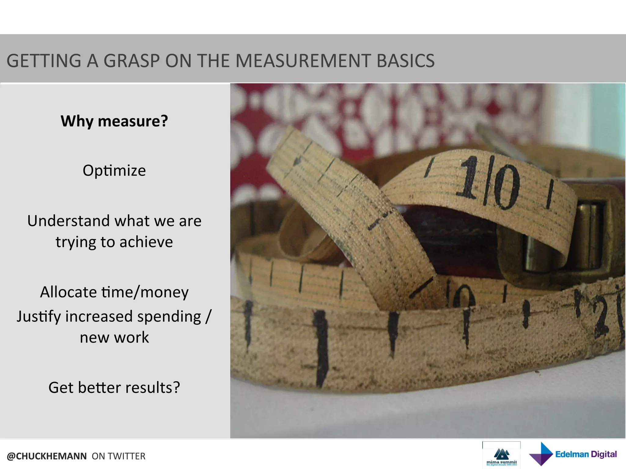 GETTING	
  A	
  GRASP	
  ON	
  THE	
  MEASUREMENT	
  BASICS	
  

        Why	
  measure?	
  
                        	
  
               Op9mize	
  
                  	
  
   Understand	
  what	
  we	
  are	
  
       trying	
  to	
  achieve	
  
                  	
  
     Allocate	
  9me/money	
  
  Jus9fy	
  increased	
  spending	
  /	
  
              new	
  work	
  
                  	
  
      Get	
  beNer	
  results?	
  
                                 	
  
                          	
  
@CHUCKHEMANN	
  	
  ON	
  TWITTER	
  
 