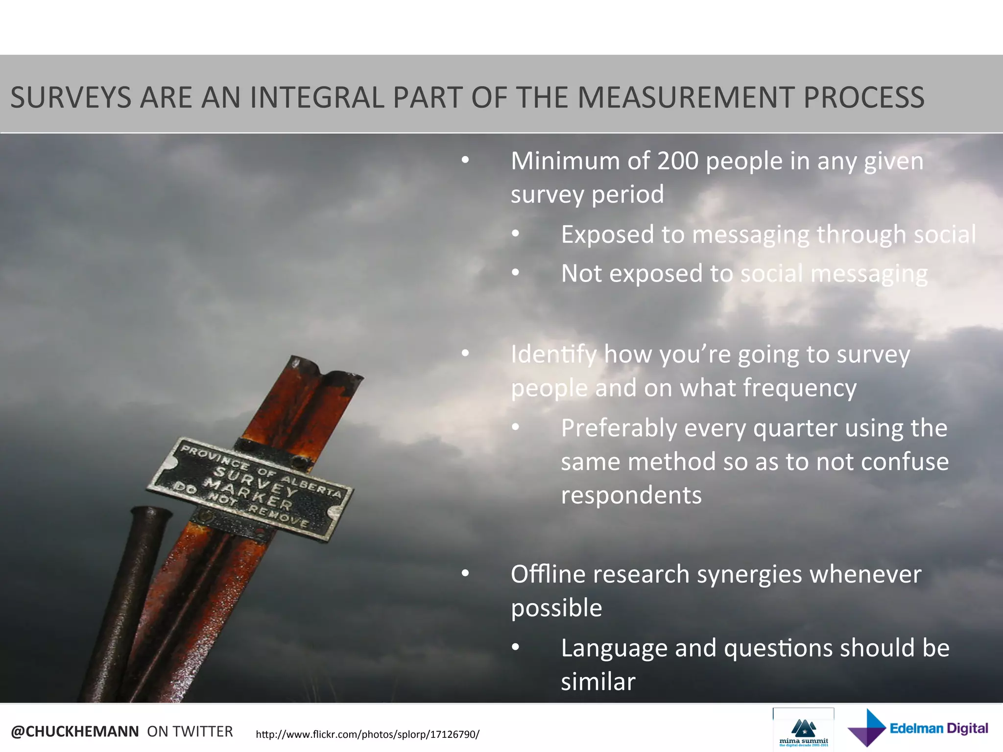 SURVEYS	
  ARE	
  AN	
  INTEGRAL	
  PART	
  OF	
  THE	
  MEASUREMENT	
  PROCESS	
  
                                                                                  •       Minimum	
  of	
  200	
  people	
  in	
  any	
  given	
  
                                                                                          survey	
  period	
  
                                                                                          •  Exposed	
  to	
  messaging	
  through	
  social	
  
                                                                                          •  Not	
  exposed	
  to	
  social	
  messaging	
  

                                                                                  •       Iden9fy	
  how	
  you’re	
  going	
  to	
  survey	
  
                                                                                          people	
  and	
  on	
  what	
  frequency	
  
                                                                                          •  Preferably	
  every	
  quarter	
  using	
  the	
  
                                                                                              same	
  method	
  so	
  as	
  to	
  not	
  confuse	
  
                                                                                              respondents	
  

                                                                                  •       Oﬄine	
  research	
  synergies	
  whenever	
  
                                                                                          possible	
  
                                                                                          •  Language	
  and	
  ques9ons	
  should	
  be	
  
                                                                                              similar	
  
@CHUCKHEMANN	
  	
  ON	
  TWITTER	
     hNp://www.ﬂickr.com/photos/splorp/17126790/	
  
 