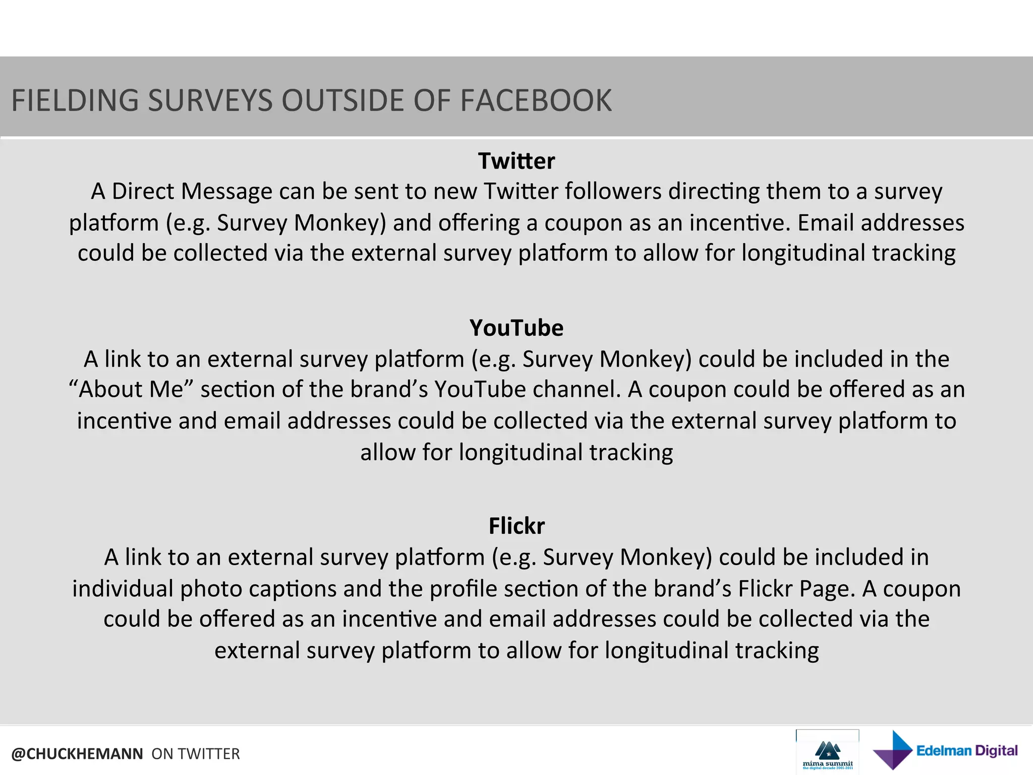 FIELDING	
  SURVEYS	
  OUTSIDE	
  OF	
  FACEBOOK	
  
                                                                           TwiPer	
  
            A	
  Direct	
  Message	
  can	
  be	
  sent	
  to	
  new	
  TwiNer	
  followers	
  direc9ng	
  them	
  to	
  a	
  survey	
  
         planorm	
  (e.g.	
  Survey	
  Monkey)	
  and	
  oﬀering	
  a	
  coupon	
  as	
  an	
  incen9ve.	
  Email	
  addresses	
  
          could	
  be	
  collected	
  via	
  the	
  external	
  survey	
  planorm	
  to	
  allow	
  for	
  longitudinal	
  tracking	
  
                                                                               	
  
                                                                          YouTube	
  
           A	
  link	
  to	
  an	
  external	
  survey	
  planorm	
  (e.g.	
  Survey	
  Monkey)	
  could	
  be	
  included	
  in	
  the	
  
         “About	
  Me”	
  sec9on	
  of	
  the	
  brand’s	
  YouTube	
  channel.	
  A	
  coupon	
  could	
  be	
  oﬀered	
  as	
  an	
  
          incen9ve	
  and	
  email	
  addresses	
  could	
  be	
  collected	
  via	
  the	
  external	
  survey	
  planorm	
  to	
  
                                                         allow	
  for	
  longitudinal	
  tracking	
  
                                                                               	
  
                                                                            Flickr	
  
                A	
  link	
  to	
  an	
  external	
  survey	
  planorm	
  (e.g.	
  Survey	
  Monkey)	
  could	
  be	
  included	
  in	
  
         individual	
  photo	
  cap9ons	
  and	
  the	
  proﬁle	
  sec9on	
  of	
  the	
  brand’s	
  Flickr	
  Page.	
  A	
  coupon	
  
               could	
  be	
  oﬀered	
  as	
  an	
  incen9ve	
  and	
  email	
  addresses	
  could	
  be	
  collected	
  via	
  the	
  
                                     external	
  survey	
  planorm	
  to	
  allow	
  for	
  longitudinal	
  tracking	
  


@CHUCKHEMANN	
  	
  ON	
  TWITTER	
  
 