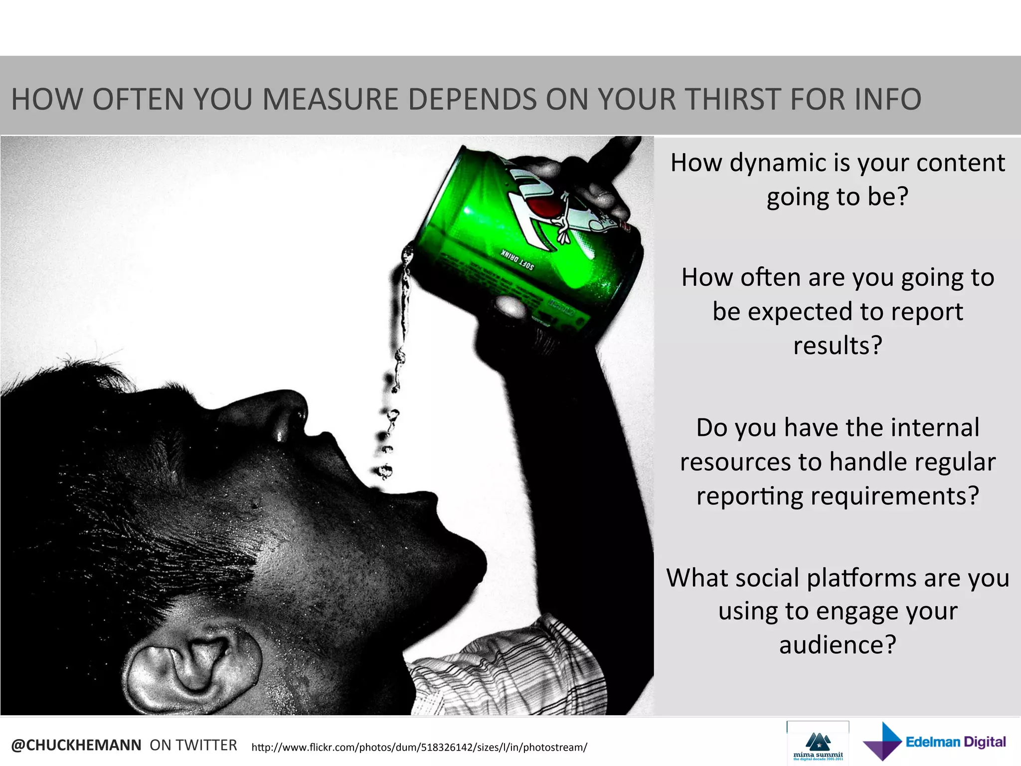 HOW	
  OFTEN	
  YOU	
  MEASURE	
  DEPENDS	
  ON	
  YOUR	
  THIRST	
  FOR	
  INFO	
  
                                                                                                               How	
  dynamic	
  is	
  your	
  content	
  
                                                                                                                          going	
  to	
  be?	
  
                                                                                                                                   	
  
                                                                                                                How	
  ozen	
  are	
  you	
  going	
  to	
  
                                                                                                                   be	
  expected	
  to	
  report	
  
                                                                                                                               results?	
  
                                                                                                                                   	
  
                                                                                                                 Do	
  you	
  have	
  the	
  internal	
  
                                                                                                                resources	
  to	
  handle	
  regular	
  
                                                                                                                 repor9ng	
  requirements?	
  
                                                                                                                                   	
  
                                                                                                               What	
  social	
  planorms	
  are	
  you	
  
                                                                                                                   using	
  to	
  engage	
  your	
  
                                                                                                                           audience?	
  


@CHUCKHEMANN	
  	
  ON	
  TWITTER	
     hNp://www.ﬂickr.com/photos/dum/518326142/sizes/l/in/photostream/	
  
 