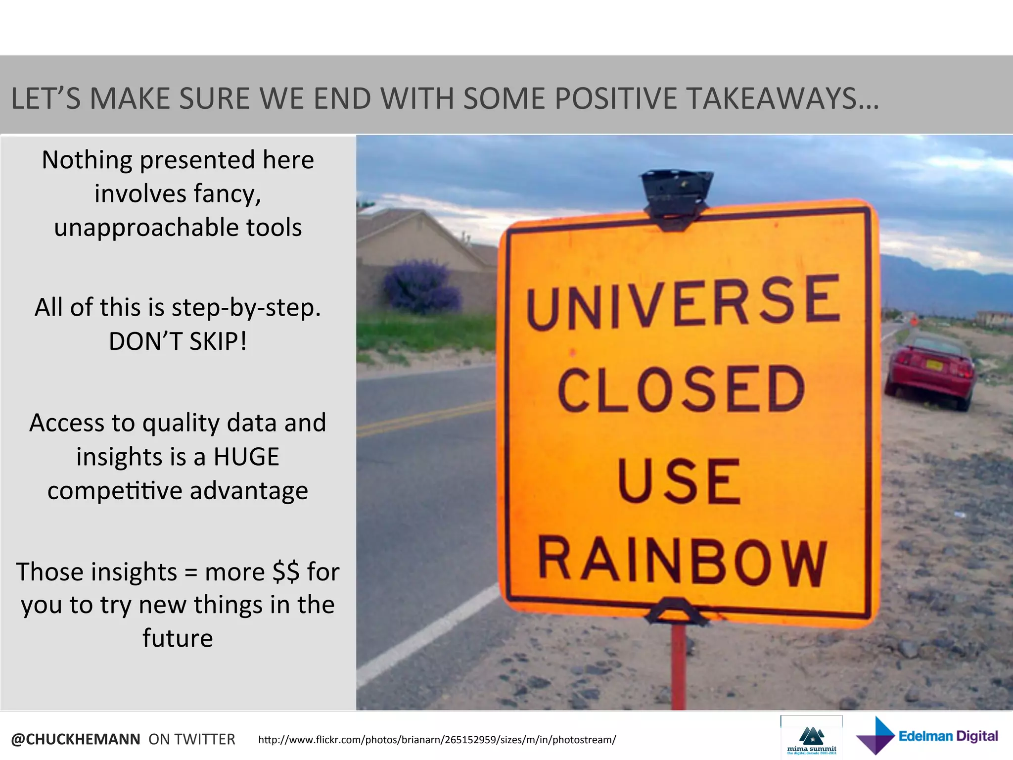 LET’S	
  MAKE	
  SURE	
  WE	
  END	
  WITH	
  SOME	
  POSITIVE	
  TAKEAWAYS…	
  	
  
  Nothing	
  presented	
  here	
  
           involves	
  fancy,	
  
   unapproachable	
  tools	
  
                            	
  
 All	
  of	
  this	
  is	
  step-­‐by-­‐step.	
  
               DON’T	
  SKIP!	
  
                            	
  
 Access	
  to	
  quality	
  data	
  and	
  
        insights	
  is	
  a	
  HUGE	
  
  compe99ve	
  advantage	
  
                            	
  
Those	
  insights	
  =	
  more	
  $$	
  for	
  
you	
  to	
  try	
  new	
  things	
  in	
  the	
  
                    future	
  

                         	
  
@CHUCKHEMANN	
  	
  ON	
  TWITTER	
     hNp://www.ﬂickr.com/photos/brianarn/265152959/sizes/m/in/photostream/	
  
 
