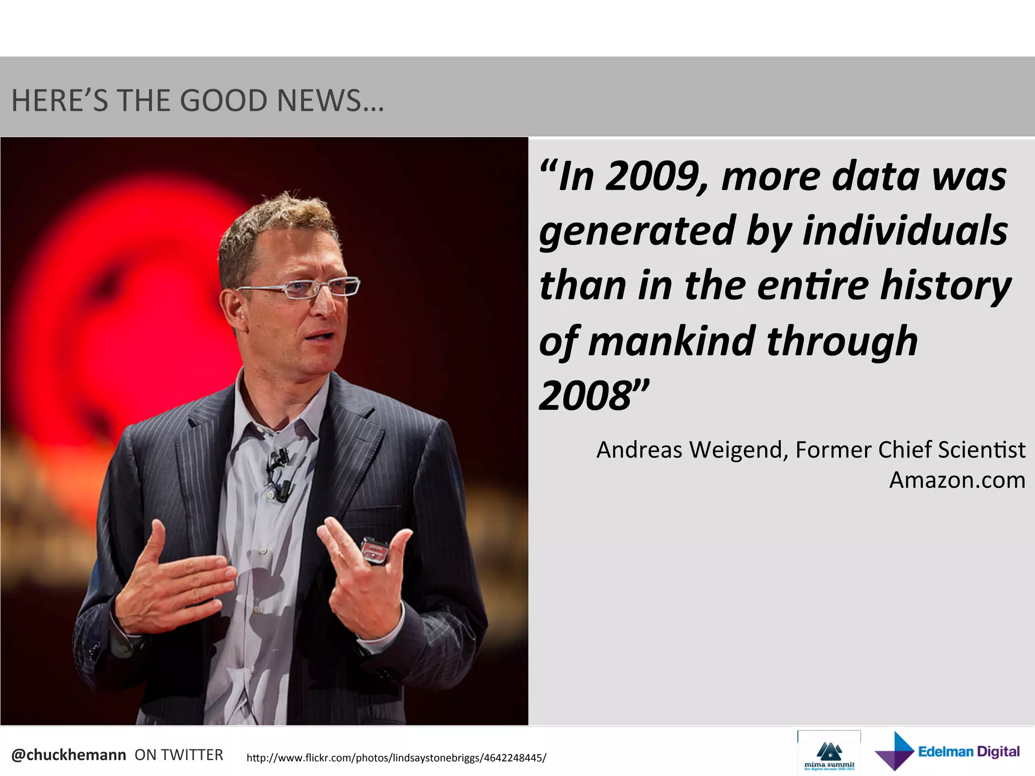 HERE’S	
  THE	
  GOOD	
  NEWS…	
  

                                                                                                  “In	
  2009,	
  more	
  data	
  was	
  
                                                                                                  generated	
  by	
  individuals	
  
                                                                                                  than	
  in	
  the	
  en9re	
  history	
  
                                                                                                  of	
  mankind	
  through	
  
                                                                                                  2008”	
  
                                                                                                        Andreas	
  Weigend,	
  Former	
  Chief	
  Scien9st	
  
                                                                                                                                          Amazon.com	
  




@chuckhemann	
  	
  ON	
  TWITTER	
     hNp://www.ﬂickr.com/photos/lindsaystonebriggs/4642248445/	
  
 