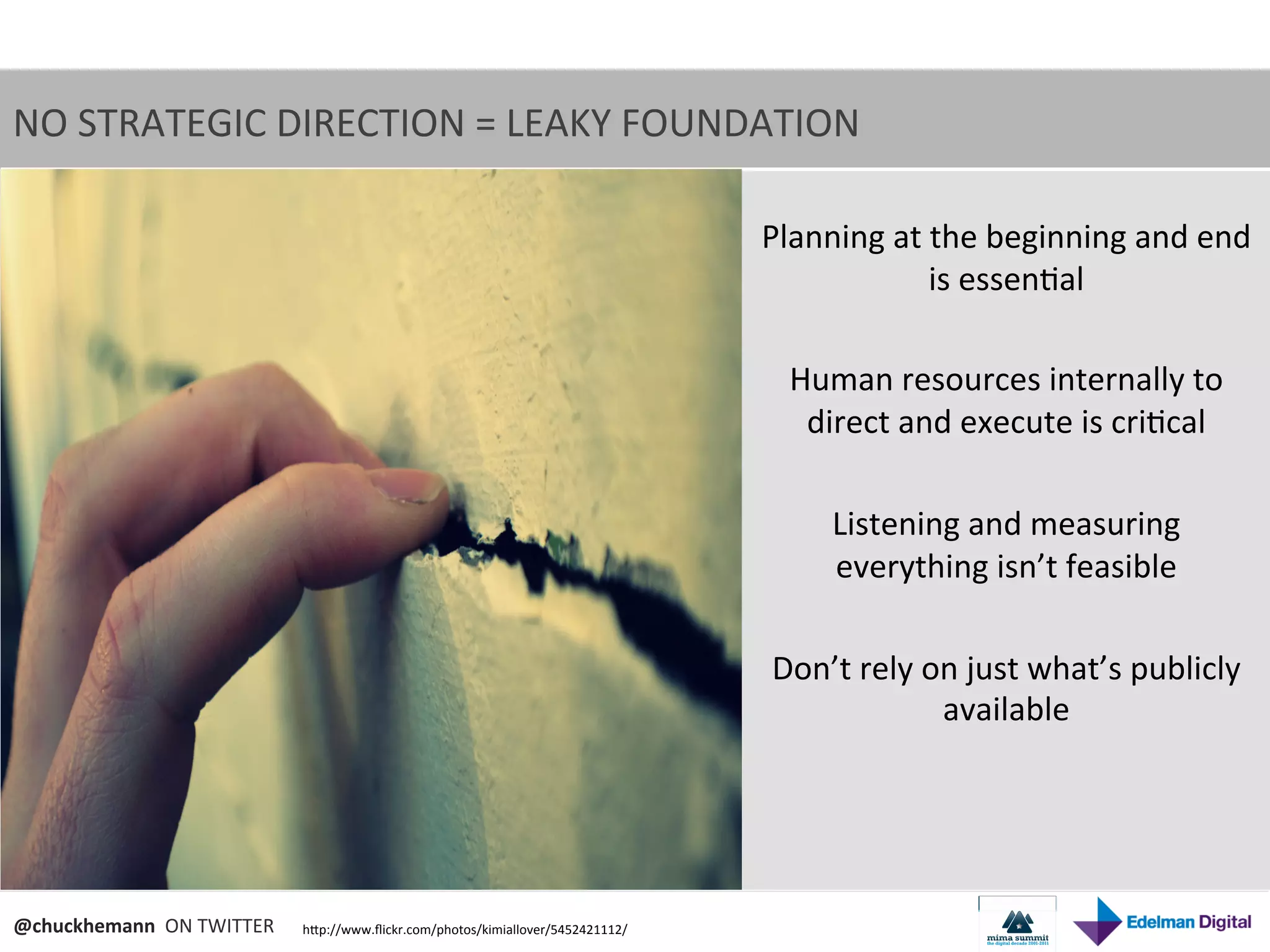NO	
  STRATEGIC	
  DIRECTION	
  =	
  LEAKY	
  FOUNDATION	
  	
  

                                                                                                 Planning	
  at	
  the	
  beginning	
  and	
  end	
  
                                                                                                                   is	
  essen9al	
  
                                                                                                                            	
  
                                                                                                   Human	
  resources	
  internally	
  to	
  
                                                                                                    direct	
  and	
  execute	
  is	
  cri9cal	
  
                                                                                                                            	
  
                                                                                                      Listening	
  and	
  measuring	
  
                                                                                                      everything	
  isn’t	
  feasible	
  
                                                                                                                            	
  
                                                                                                  Don’t	
  rely	
  on	
  just	
  what’s	
  publicly	
  
                                                                                                                    available	
  	
  
                                                                                                                            	
  



@chuckhemann	
  	
  ON	
  TWITTER	
     hNp://www.ﬂickr.com/photos/kimiallover/5452421112/	
  
 