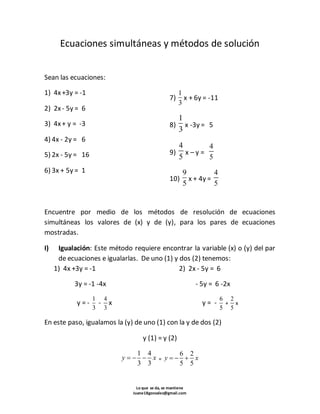 Ecuaciones simultáneas y métodos de solución 
6 2 
5 5 
Lo que se da, se mantiene 
Juane18gonzalez@gmail.com 
Sean las ecuaciones: 
1) 4x +3y = -1 
2) 2x - 5y = 6 
3) 4x + y = -3 
4) 4x - 2y = 6 
5) 2x - 5y = 16 
6) 3x + 5y = 1 
7) 
1 
3 
x + 6y = -11 
8) 
1 
3 
x -3y = 5 
9) 
4 
5 
x – y = 
4 
5 
10) 
9 
5 
x + 4y = 
4 
5 
Encuentre por medio de los métodos de resolución de ecuaciones 
simultáneas los valores de (x) y de (y), para los pares de ecuaciones 
mostradas. 
I) Igualación: Este método requiere encontrar la variable (x) o (y) del par 
de ecuaciones e igualarlas. De uno (1) y dos (2) tenemos: 
1) 4x +3y = -1 
3y = -1 -4x 
y = - 
1 
3 
- 
4 
3 
x 
2) 2x - 5y = 6 
- 5y = 6 -2x 
y = - 
6 
5 
+ 
2 
5 
x 
En este paso, igualamos la (y) de uno (1) con la y de dos (2) 
y (1) = y (2) 
1 4 
3 3 
y    x = 
y    x 
 