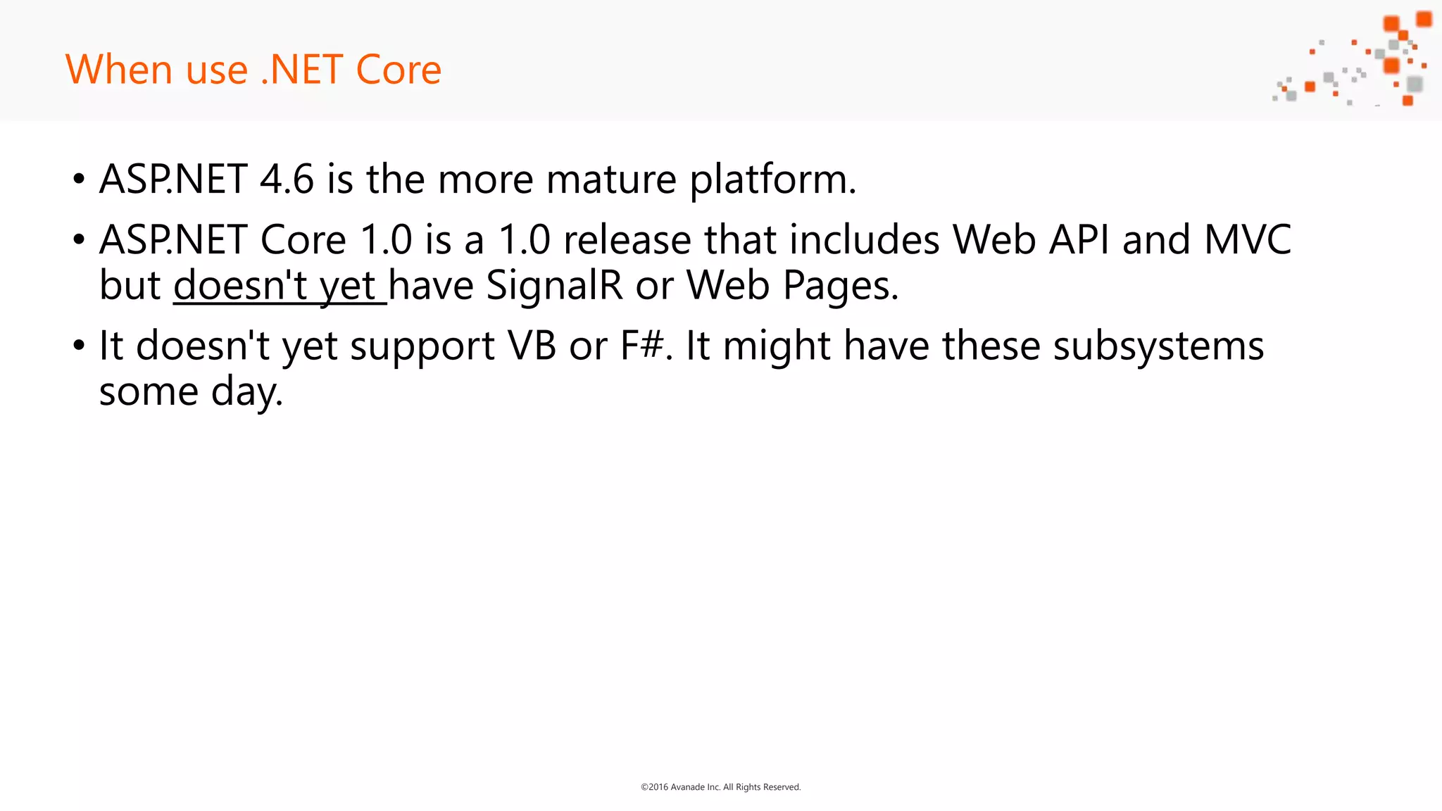 ©2016 Avanade Inc. All Rights Reserved. • ASP.NET 4.6 is the more mature platform. • ASP.NET Core 1.0 is a 1.0 release that includes Web API and MVC but doesn't yet have SignalR or Web Pages. • It doesn't yet support VB or F#. It might have these subsystems some day. When use .NET Core 
