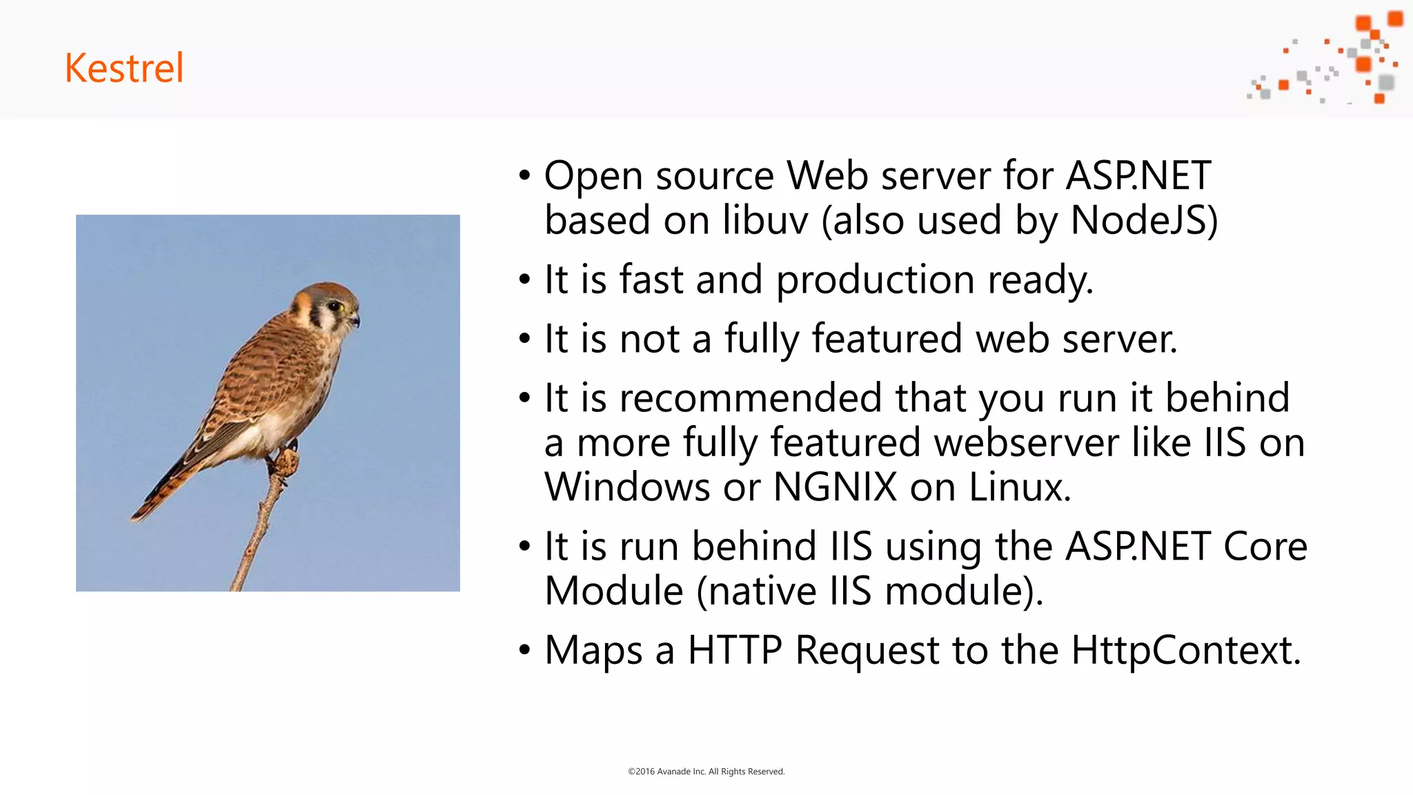 ©2016 Avanade Inc. All Rights Reserved. • Open source Web server for ASP.NET based on libuv (also used by NodeJS) • It is fast and production ready. • It is not a fully featured web server. • It is recommended that you run it behind a more fully featured webserver like IIS on Windows or NGNIX on Linux. • It is run behind IIS using the ASP.NET Core Module (native IIS module). • Maps a HTTP Request to the HttpContext. Kestrel 
