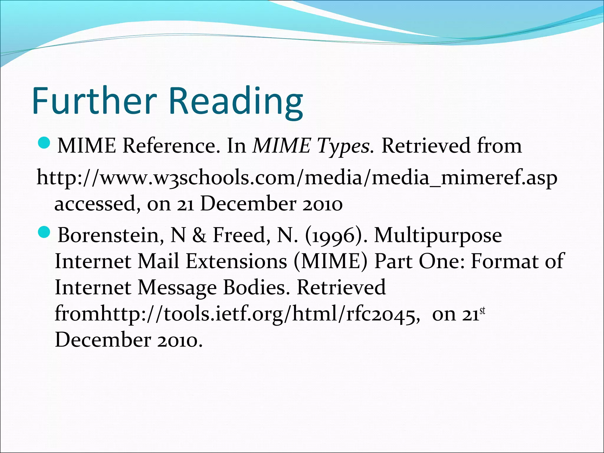 Further Reading
MIME Reference. In MIME Types. Retrieved from
http://www.w3schools.com/media/media_mimeref.asp
accessed, on 21 December 2010
Borenstein, N & Freed, N. (1996). Multipurpose
Internet Mail Extensions (MIME) Part One: Format of
Internet Message Bodies. Retrieved
fromhttp://tools.ietf.org/html/rfc2045, on 21st
December 2010.
 