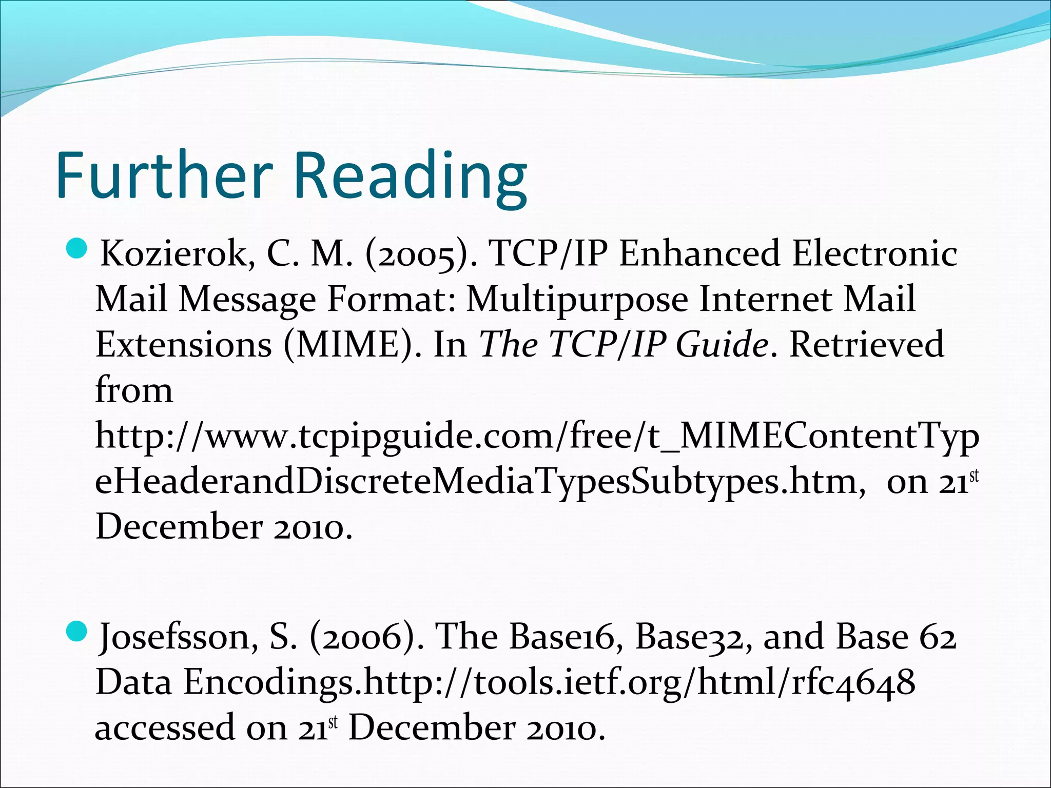 Further Reading
Kozierok, C. M. (2005). TCP/IP Enhanced Electronic
Mail Message Format: Multipurpose Internet Mail
Extensions (MIME). In The TCP/IP Guide. Retrieved
from
http://www.tcpipguide.com/free/t_MIMEContentTyp
eHeaderandDiscreteMediaTypesSubtypes.htm, on 21st
December 2010.
Josefsson, S. (2006). The Base16, Base32, and Base 62
Data Encodings.http://tools.ietf.org/html/rfc4648
accessed on 21st
December 2010.
 