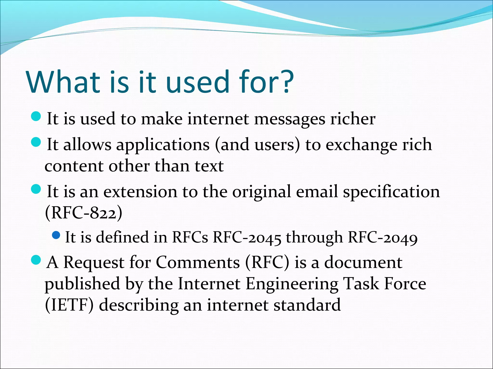 What is it used for?
It is used to make internet messages richer
It allows applications (and users) to exchange rich
content other than text
It is an extension to the original email specification
(RFC-822)
It is defined in RFCs RFC-2045 through RFC-2049
A Request for Comments (RFC) is a document
published by the Internet Engineering Task Force
(IETF) describing an internet standard
 