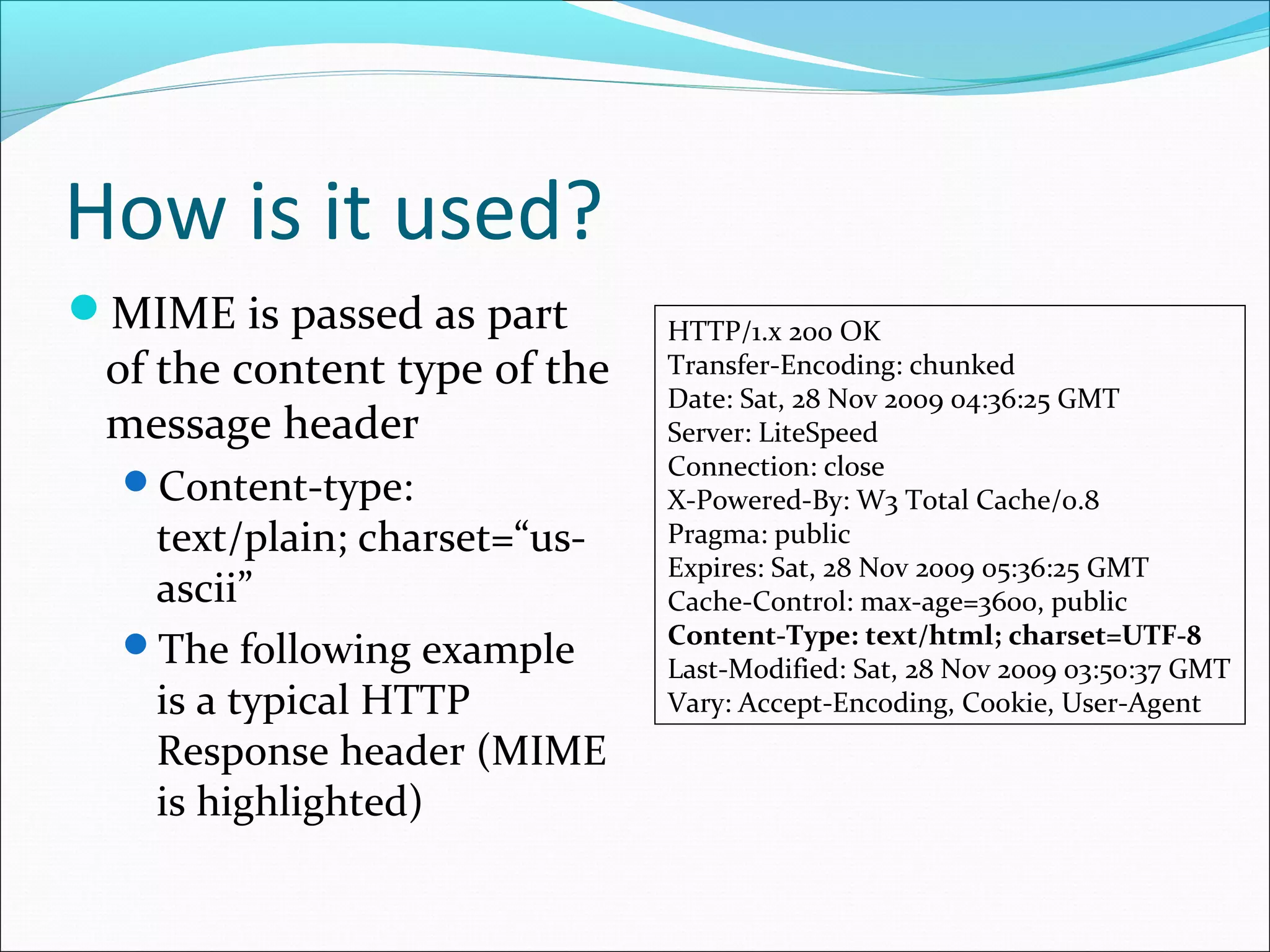 How is it used?
MIME is passed as part
of the content type of the
message header
Content-type:
text/plain; charset=“us-
ascii”
The following example
is a typical HTTP
Response header (MIME
is highlighted)
HTTP/1.x 200 OK
Transfer-Encoding: chunked
Date: Sat, 28 Nov 2009 04:36:25 GMT
Server: LiteSpeed
Connection: close
X-Powered-By: W3 Total Cache/0.8
Pragma: public
Expires: Sat, 28 Nov 2009 05:36:25 GMT
Cache-Control: max-age=3600, public
Content-Type: text/html; charset=UTF-8
Last-Modified: Sat, 28 Nov 2009 03:50:37 GMT
Vary: Accept-Encoding, Cookie, User-Agent
 
