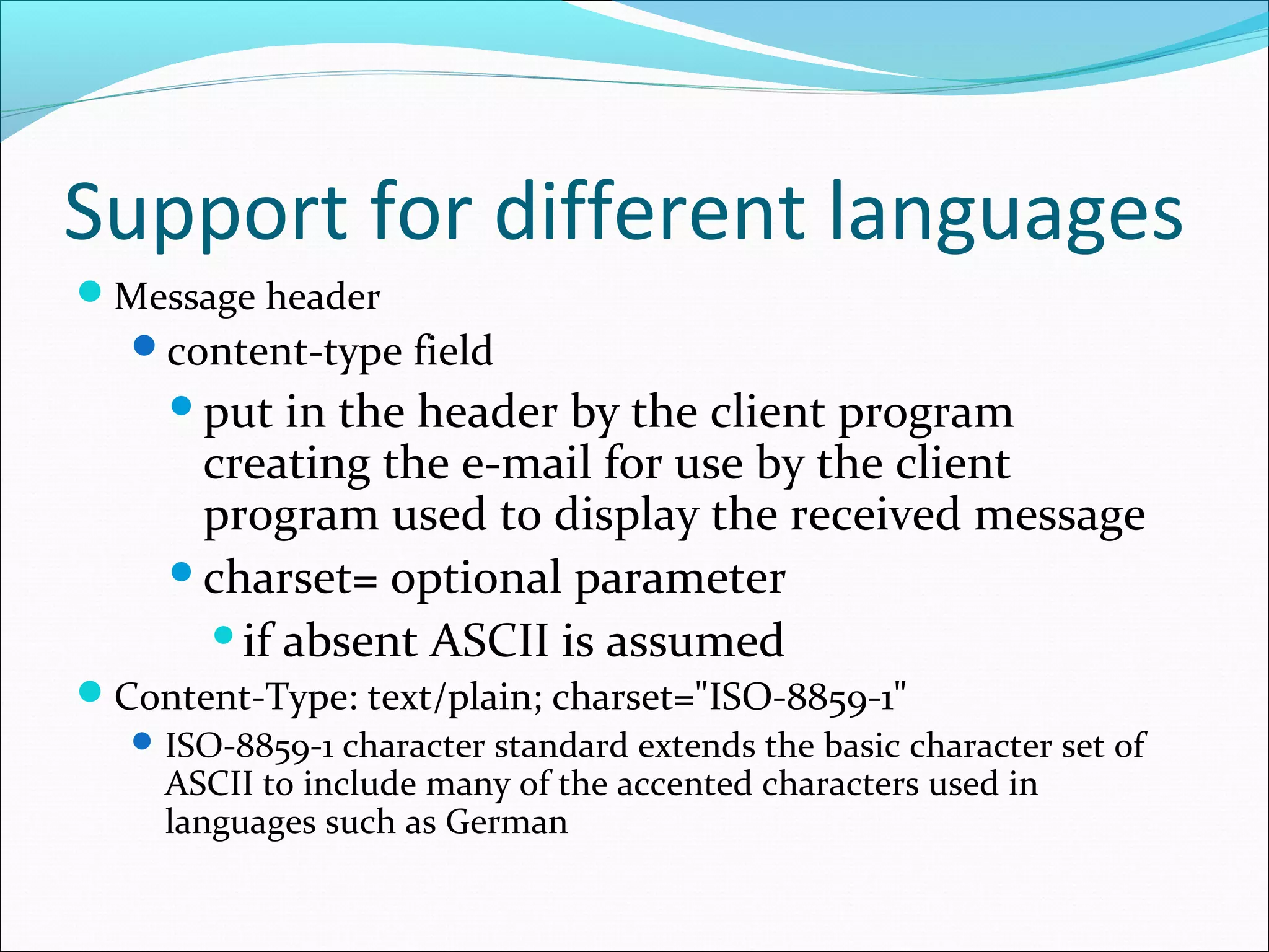 Support for different languages
Message header
content-type field
put in the header by the client program
creating the e-mail for use by the client
program used to display the received message
charset= optional parameter
if absent ASCII is assumed
Content-Type: text/plain; charset="ISO-8859-1"
ISO-8859-1 character standard extends the basic character set of
ASCII to include many of the accented characters used in
languages such as German
 