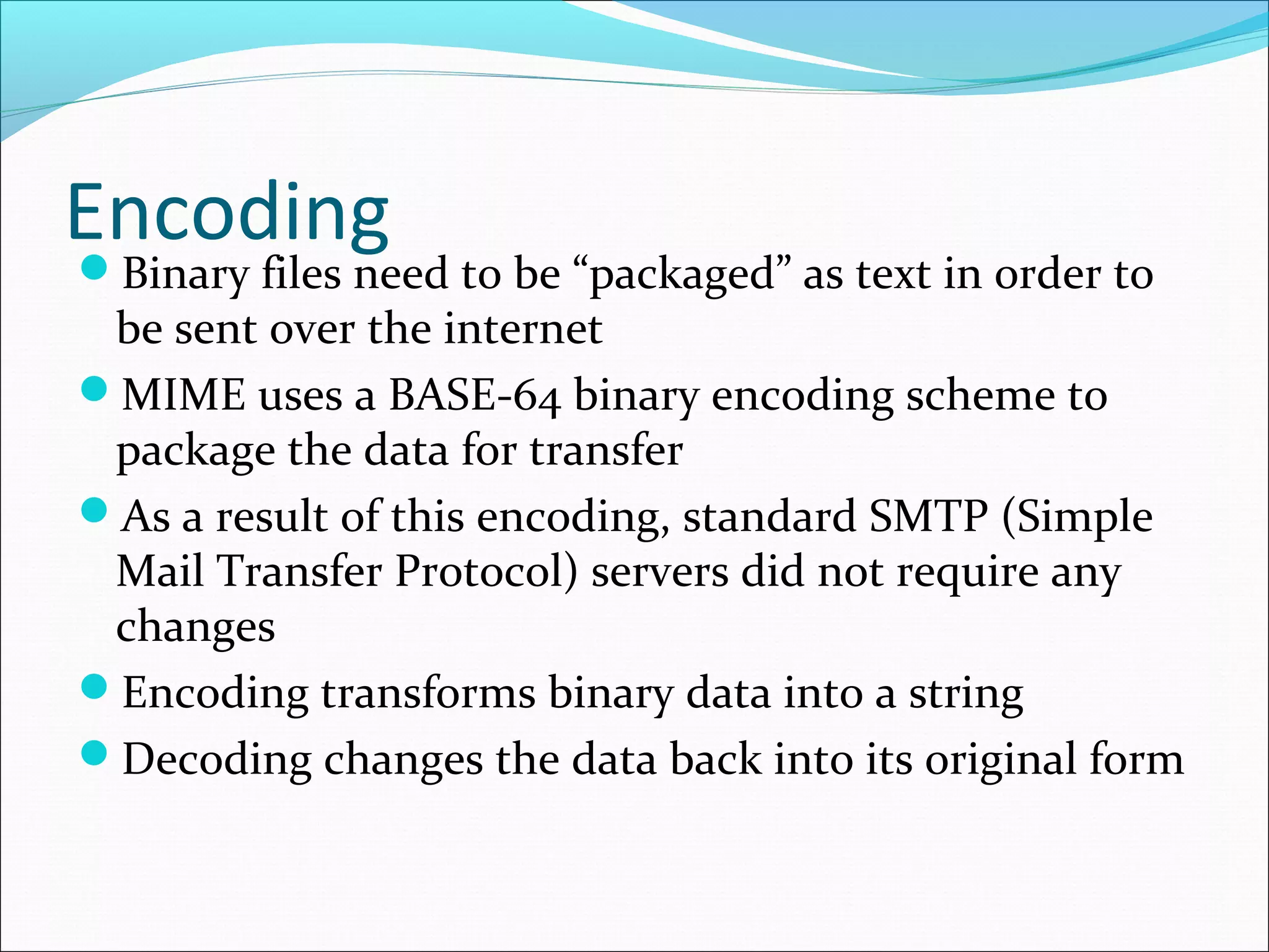 EncodingBinary files need to be “packaged” as text in order to
be sent over the internet
MIME uses a BASE-64 binary encoding scheme to
package the data for transfer
As a result of this encoding, standard SMTP (Simple
Mail Transfer Protocol) servers did not require any
changes
Encoding transforms binary data into a string
Decoding changes the data back into its original form
 