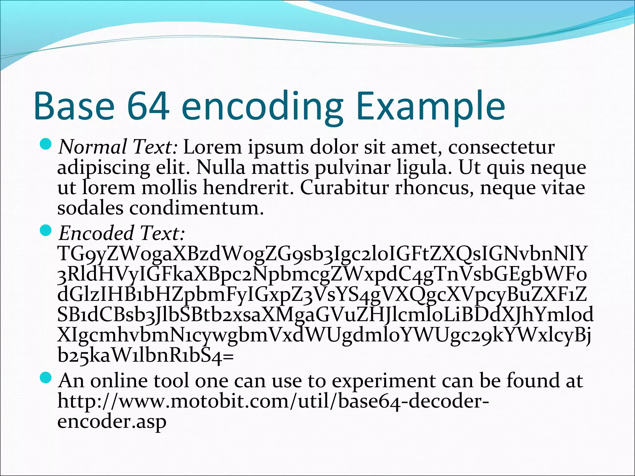 Base 64 encoding Example
Normal Text: Lorem ipsum dolor sit amet, consectetur
adipiscing elit. Nulla mattis pulvinar ligula. Ut quis neque
ut lorem mollis hendrerit. Curabitur rhoncus, neque vitae
sodales condimentum.
Encoded Text:
TG9yZW0gaXBzdW0gZG9sb3Igc2l0IGFtZXQsIGNvbnNlY
3RldHVyIGFkaXBpc2NpbmcgZWxpdC4gTnVsbGEgbWF0
dGlzIHB1bHZpbmFyIGxpZ3VsYS4gVXQgcXVpcyBuZXF1Z
SB1dCBsb3JlbSBtb2xsaXMgaGVuZHJlcml0LiBDdXJhYml0d
XIgcmhvbmN1cywgbmVxdWUgdml0YWUgc29kYWxlcyBj
b25kaW1lbnR1bS4=
An online tool one can use to experiment can be found at
http://www.motobit.com/util/base64-decoder-
encoder.asp
 