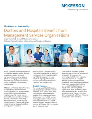 The Power of Partnership:

Doctors and Hospitals Benefit from
Management Services Organizations
a report by Keith E. Chew, CMPE, Senior Consultant
McKesson Practice Consulting Solutions, Revenue Management Solutions




As the day-to-day operation of physician    Because the MSO provides an ideal         Since hospitals and health systems
practices and ancillary services becomes    conduit for implementing an electronic    generally have the financial wherewithal
increasingly complex and costly,            health record (EHR), hospitals benefit    to capitalize development of a
management services organizations           from MSO development by more              communitywide EHR, many successful
(MSO) are emerging as ideal vehicles        effectively aligning with the local       MSOs are anchored by a hospital.
for addressing the needs of physician       provider community and improving          However, physician groups also are
groups, other service providers and         continuity and quality of care.           establishing MSOs. Regardless of whether
hospitals alike.                                                                      the entity is organized by physicians
                                            The EHR Platform                          or a hospital, MSO participation can
MSOs are partnerships that offer a range    The emergence of the EHR has been         include other community health
of support services to independent          a primary catalyst behind the current     organizations, such as imaging centers,
physician and ancillary service provider    interest in MSOs. Unlike stand-alone,     physical therapy centers, rehab facilities,
groups. MSOs frequently include a           hospital-based EHRs developed in          ambulatory surgery centers and more.
hospital ownership interest and are         isolation, EHRs implemented within        Ownership typically will reflect the capital
designed to assist providers with basic     the framework of the MSO are more         contributions of the members.
business functions like purchasing,         likely to generate the critical mass of
equipment leasing, contracting and          participation necessary to succeed
human resources. They can also deliver      because providers will be attracted to
mission-critical services such as billing   both the MSO-based EHR’s connectivity
and regulatory compliance.                  and its support services.
 