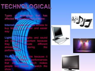 Types of technology that has affected the development of Mime: Internet-  people can now access to buy tickets in a faster and easier way Lighting/sound-  lights and sound are now very important because they can create different atmosphere during the performances TV-   TV as a big role because it advertises different performances that are coming which makes people buy tickets to watch the show. 